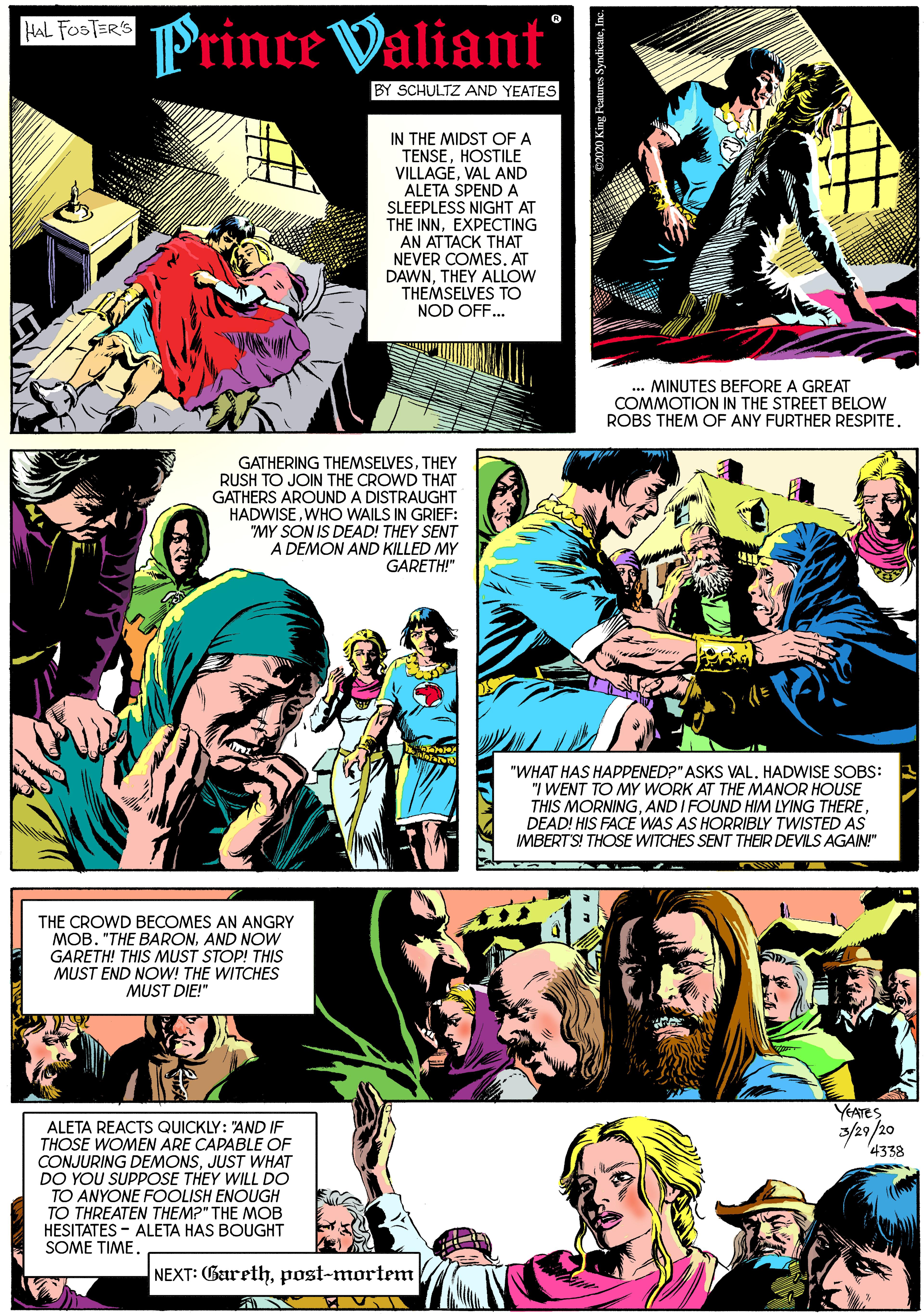 Fictional character OCR: Prince Valiant HAL FOSTERS BY SCHULTZ AND YEATES IN THE MIDST OF A TENSEHOSTILE VILLAGEVAL AND ALETA SPEND A SLEEPLESS NIGHT AT THE INNEXPECTING AN ATTACK THAT NEVER COMESAT DAWNTHEY ALLOW THEMSELVES TO NOD OFF... MINUTES BEFORE A GREAT COMMOTION IN THE STREET BELOW ROBS THEM OF ANY FURTHER RESPITE. GATHERING THEMSELVESTHEY RUSH TO JOIN THE CROWD THAT GATHERS AROUND A DISTRAUGHT HADWISEWHO WAILS IN GRIEF: "MY SON IS DEAD! THEY SENT A DEMON AND KILLED MY GARETH!" "WHAT HAS HAPPENED?" ASKS VAL. HADWISE SOBS: "I WENT TO MY WORK AT THE MANOR HOUSE THIS MORNINGDEAD! HIS FACE WAS AS HORRIBLY TWISTED AS IMBERT'S! THOSE WITCHES SENT THEIR DEVILS AGAIN!" THE CROWD BECOMES AN ANGRY MOB. "THE BARONAND NOW GARETH! THIS MUST STOP! THIS MUST END NOW! THE WITCHES MUST DIE!" YEATES ALETA REACTS QUICKLY: "AND IF THOSE WOMEN ARE CAPABLE OF CONJURING DEMONSJUST WHAT DO YOU SUPPOSE THEY WILL DO TO ANYONE FOOLISH ENOUGH TO THREATEN THEM?" THE MOB HESITATES - ALETA HAS BOUGHT SOME TIME. 4338 NEXT: Garethpost-mortem Prince Valiant HAL FOSTERS BY SCHULTZ AND YEATES IN THE MIDST OF A TENSEHOSTILE VILLAGEVAL AND ALETA SPEND A SLEEPLESS NIGHT AT THE INNEXPECTING AN ATTACK THAT NEVER COMESAT DAWNTHEY ALLOW THEMSELVES TO NOD OFF... MINUTES BEFORE A GREAT COMMOTION IN THE STREET BELOW ROBS THEM OF ANY FURTHER RESPITE. GATHERING THEMSELVESTHEY RUSH TO JOIN THE CROWD THAT GATHERS AROUND A DISTRAUGHT HADWISEWHO WAILS IN GRIEF: "MY SON IS DEAD! THEY SENT A DEMON AND KILLED MY GARETH!" "WHAT HAS HAPPENED?" ASKS VAL. HADWISE SOBS: "I WENT TO MY WORK AT THE MANOR HOUSE THIS MORNINGAND I FOUND HIM LYING THEREDEAD! HIS FACE WAS AS HORRIBLY TWISTED AS IMBERT'S! THOSE WITCHES SENT THEIR DEVILS AGAIN!" THE CROWD BECOMES AN ANGRY MOB. "THE BARONAND NOW GARETH! THIS MUST STOP! THIS MUST END NOW! THE WITCHES MUST DIE!" YEATES ALETA REACTS QUICKLY: "AND IF THOSE WOMEN ARE CAPABLE OF CONJURING DEMONSJUST WHAT DO YOU SUPPOSE THEY WILL DO TO ANYONE FOOLISH ENOUGH TO THREATEN THEM?" THE MOB HESITATES - ALETA HAS BOUGHT SOME TIME. 4338 NEXT: Gareth