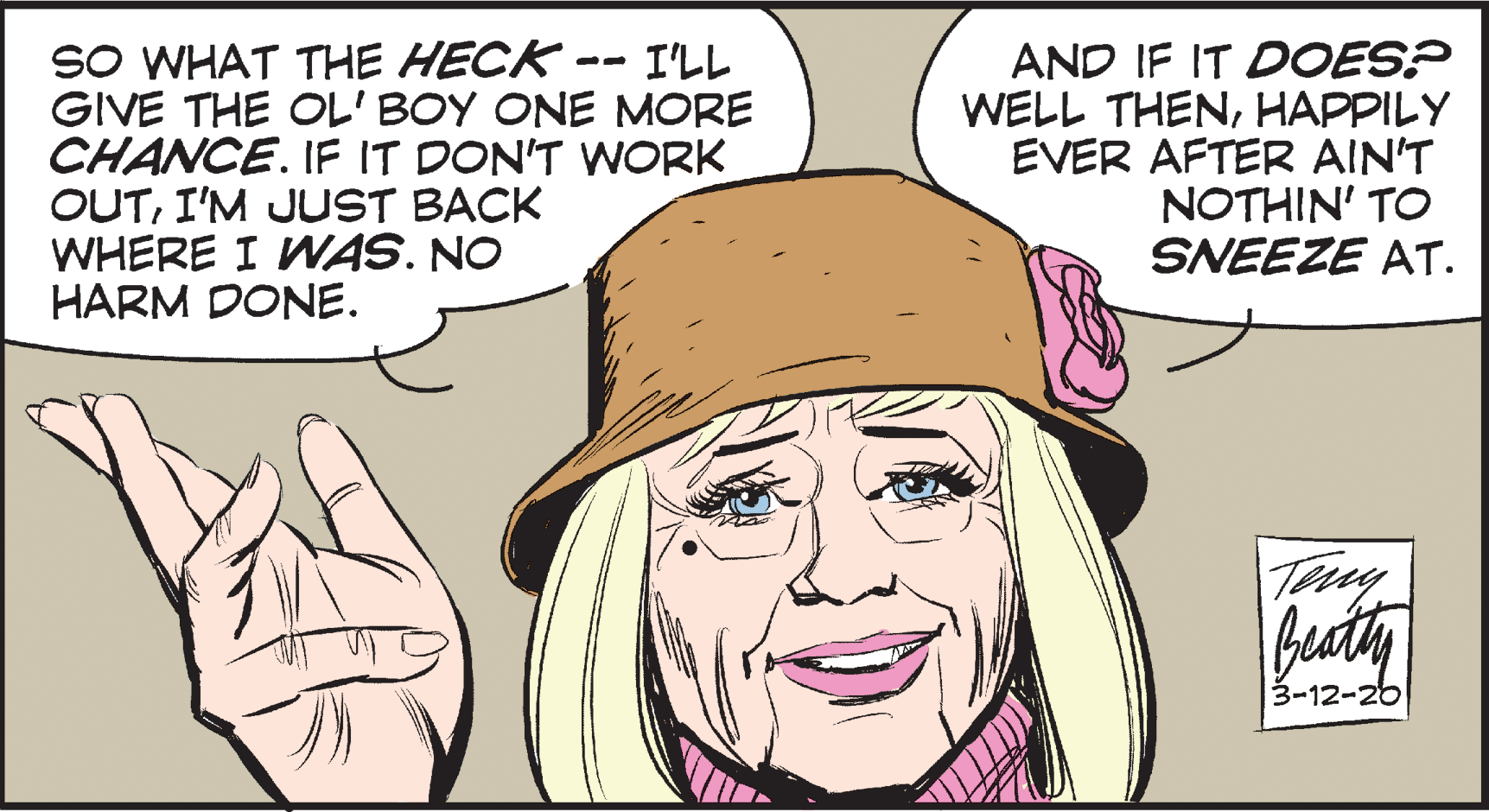 Drawing OCR: SO WHAT THE HECK- GIVE THE OL' BOY ONE MORE CHANCE. IF IT DON'T WORK OUTI'M JUST BACK WHERE I WAS. NO HARM DONE. AND IF IT DOES? WELL THENHAPPILY EVER AFTER AIN'T NOTHIN' TO SNEEZE AT. I'LL 3-12-26 SO WHAT THE HECK- GIVE THE OL' BOY ONE MORE CHANCE. IF IT DON'T WORK OUTI'M JUST BACK WHERE I WAS. NO HARM DONE. AND IF IT DOES? WELL THENHAPPILY EVER AFTER AIN'T NOTHIN' TO SNEEZE AT. I'LL 3-12-26