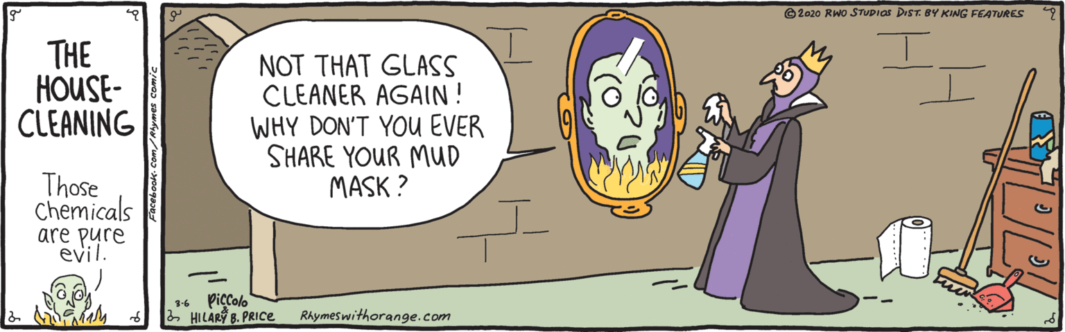 Animated cartoon OCR: ©2020 RWo STUDIOS DIST. BY KING FEATURES THE HOUSE- CLEANING NOT THAT GLASS CLEANER AGAIN ! WHY DON'T YOU EVER SHARE YOUR MUD MASK ? Those Chemicals are pure evil. Piccolo 2 HILARÝ B. PRICE 3-6 RAymeswithorange.com ©2020 RWo STUDIOS DIST. BY KING FEATURES THE HOUSE- CLEANING NOT THAT GLASS CLEANER AGAIN ! WHY DON'T YOU EVER SHARE YOUR MUD MASK ? Those Chemicals are pure evil. Piccolo 2 HILARÝ B. PRICE 3-6 RAymeswithorange.com
