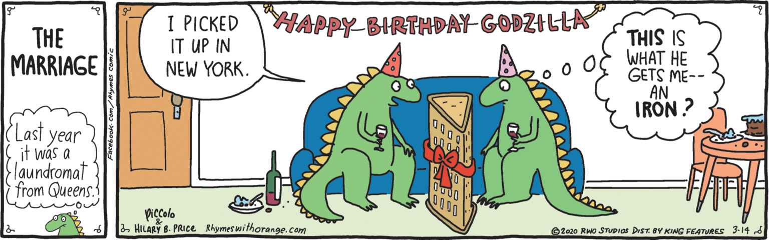 Aqua OCR: THIS IS WHAT HE GETS ME-- AN IRON ? HAPPY BIRTHDAY-GODZILLA I PICKED IT UP IN NEW YORK. THE MARRIAGE 000 Last year it was a |{laundromat from Queens 0000 piccolo 2HILARY B. PRICe Rhymeswithorange.com ©2020 Rwo STUDIAS DrST. BY KING FEATURES 3-14 d Facebook- Com/Rymes comie THIS IS WHAT HE GETS ME-- AN IRON ? HAPPY BIRTHDAY-GODZILLA I PICKED IT UP IN NEW YORK. THE MARRIAGE 000 Last year it was a |{laundromat from Queens 0000 piccolo 2HILARY B. PRICe Rhymeswithorange.com ©2020 Rwo STUDIAS DrST. BY KING FEATURES 3-14 d Facebook- Com/Rymes comie