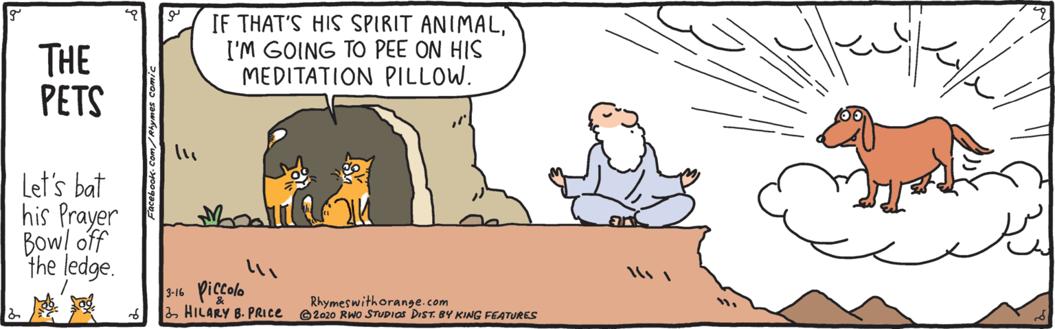 Fiction OCR: THE PETS IF THAT'S HIS SPIRIT ANIMALI'M GOING TO PEE ON HIS MEDITATION PILLOW. Let's bat his Prayer Bow! off the ledge. 3-16 Piccolo 2HILARY B. PRICE Rhymeswithorange.com ©2020 RWo STUDIOS DIST. BY KING FEATURES acebook- Com THE PETS IF THAT'S HIS SPIRIT ANIMALI'M GOING TO PEE ON HIS MEDITATION PILLOW. Let's bat his Prayer Bow! off the ledge. 3-16 Piccolo 2HILARY B. PRICE Rhymeswithorange.com ©2020 RWo STUDIOS DIST. BY KING FEATURES acebook- Com