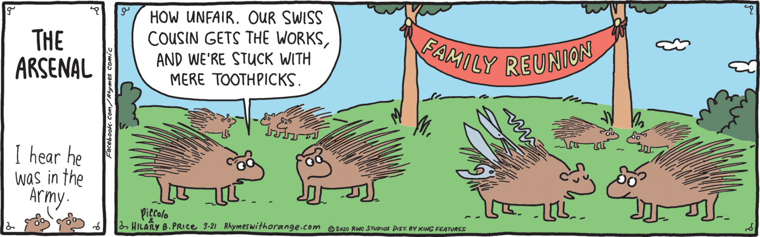 Adaptation OCR: HOW UNFAIR. OUR SWISS COUSIN GETS THE WORKSTHE ARSENAL AND WE'RE STUCK WITH MERE TOOTHPICKS. FAMILY REUNION I hear he was in the Army. piecolo 2HILARY B.PRICE 3-21 Rhymeswithorange.com @2o20 RWo STUDICS DIST. BY KING FEATURES HOW UNFAIR. OUR SWISS COUSIN GETS THE WORKSTHE ARSENAL AND WE'RE STUCK WITH MERE TOOTHPICKS. FAMILY REUNION I hear he was in the Army. piecolo 2HILARY B.PRICE 3-21 Rhymeswithorange.com @2o20 RWo STUDICS DIST. BY KING FEATURES