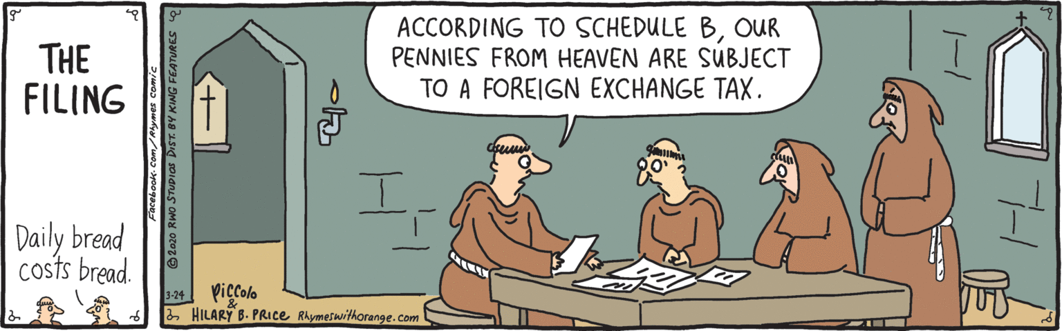 Rectangle OCR: THE FILING ACCORDING TO SCHEDULE BOUR PENNIES FROM HEAVEN ARE SUBJECT TO A FOREIGN EXCHANGE TAX. Daily bread costs bread. Piccolo 2 HILARY B. PRICE Rhymeswithorange.com 3-24 P* @2020 Rwo STUDIOS DIST. BY KING FEATURES -1 THE FILING ACCORDING TO SCHEDULE BOUR PENNIES FROM HEAVEN ARE SUBJECT TO A FOREIGN EXCHANGE TAX. Daily bread costs bread. Piccolo 2 HILARY B. PRICE Rhymeswithorange.com 3-24 P* @2020 Rwo STUDIOS DIST. BY KING FEATURES -1