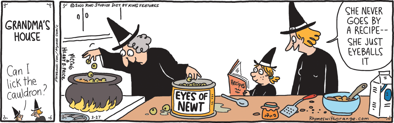 Fictional character OCR: ©2020 RWo STUDIOS DIST. BY KING FEATURES SHE NEVER GOES BY A RECIPE-- SHE JUST EYEBALLS IT GRANDMA'S HOUSE Can I lick the Cauldron? Recipes EYES OF NEWT Rhymeswithorange.com Facebook-Com/Rlymes co HILARY 6.PRICE ©2020 RWo STUDIOS DIST. BY KING FEATURES SHE NEVER GOES BY A RECIPE-- SHE JUST EYEBALLS IT GRANDMA'S HOUSE Can I lick the Cauldron? Recipes EYES OF NEWT Rhymeswithorange.com Facebook-Com/Rlymes co HILARY 6.PRICE