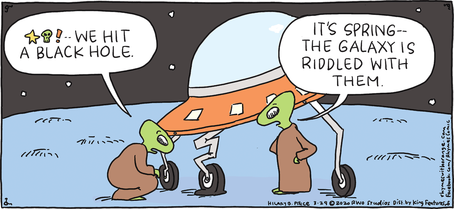 Comics OCR: IT'S SPRING-- THE GALAXYIS RIDDLED WITH THEM. *8!-- WE HIT A BLACK HOLE. FRESH E PULPY Rhymes with Orange cTr ? ?? HIL ARY B. PRICE HILARYO. PIce 3-290 2020 Pwo Studios Dist.by king FenturesS We're going to hAve to Ccall a tow faucerIT'S SPRING-- THE GALAXYIS RIDDLED WITH THEM. *8!-- WE HIT A BLACK HOLE. FRESH E PULPY Rhymes with Orange cTr ? ? ? HIL ARY B. PRICE HILARYO. PIce 3-290 2020 Pwo Studios Dist.by king FenturesS We're going to hAve to Ccall a tow faucer