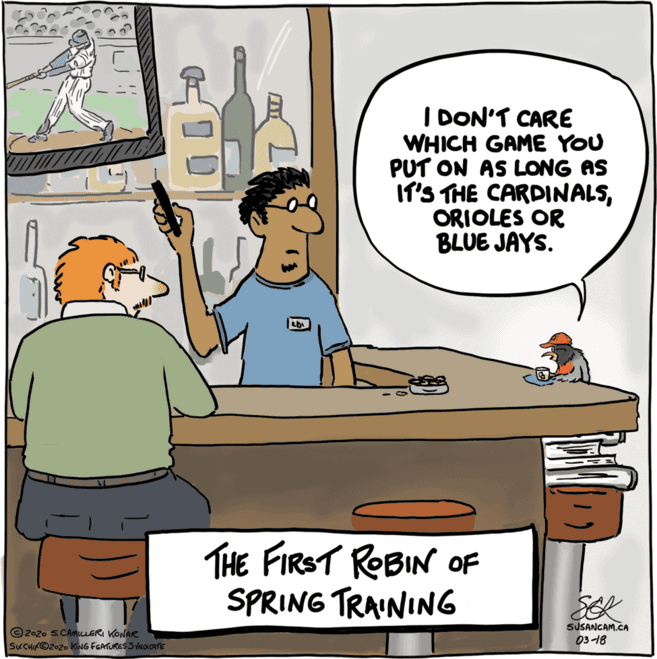 Conversation OCR: I DON'T CARE WHICH GAME YOU PUT ON AS LONG AS IT'S THE CARDINALSORIOLES OR BLUE JAYS. THE FIRST ROBIN OF SPRING TRAINING SUSANCAM.CA © 2020 S.CAmicLERI KONAR SK CHIKO2020 KING FGATURES S YNOLCATE 03-18 I DON'T CARE WHICH GAME YOU PUT ON AS LONG AS IT'S THE CARDINALSORIOLES OR BLUE JAYS. THE FIRST ROBIN OF SPRING TRAINING SUSANCAM.CA © 2020 S.CAmicLERI KONAR SK CHIKO2020 KING FGATURES S YNOLCATE 03-18