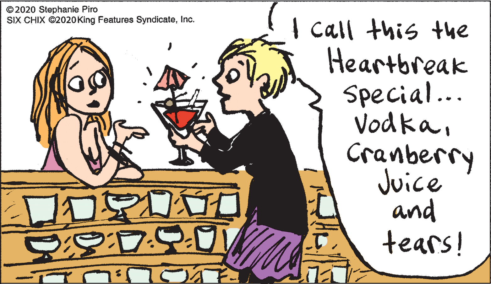 Interaction OCR: © 2020 Stephanie Piro SIX CHIX ©2020King Features SyndicateInc. I call this the Heartbreak Special.. VodkaCranberry Juice and tears! © 2020 Stephanie Piro SIX CHIX ©2020King Features SyndicateInc. I call this the Heartbreak Special.. VodkaCranberry Juice and tears!
