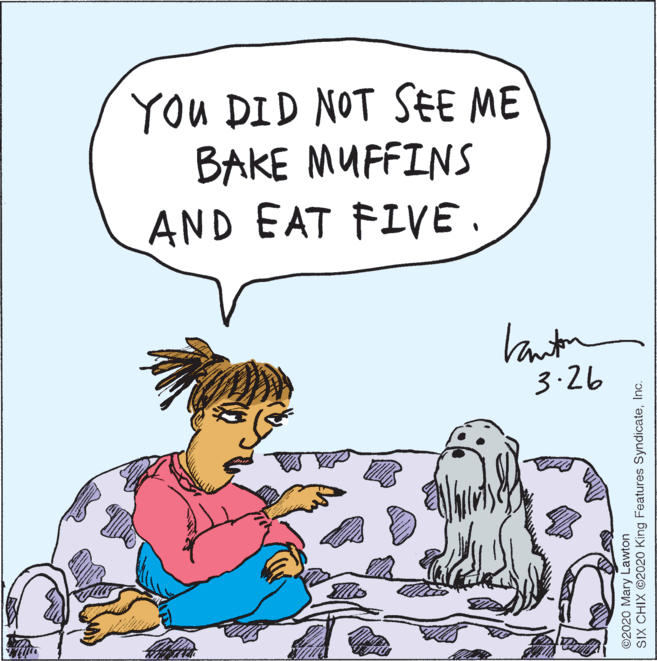 Sharing OCR: You DID NOT SEE ME BAKE MUFFINS AND EAT FIVE. Vanton 3.26 ©2020 Mary Lawton SIX CHIX ©2020 King Features SyndicateInc. You DID NOT SEE ME BAKE MUFFINS AND EAT FIVE. Vanton 3.26 ©2020 Mary Lawton SIX CHIX ©2020 King Features Syndicate