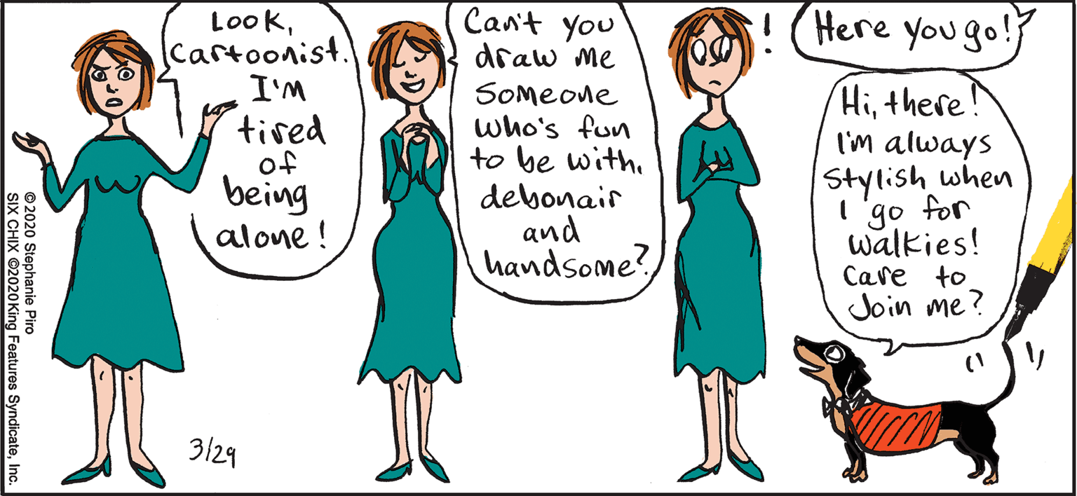 Happy OCR: LookCartoonist. I'M Can't you draw me Here you go! SOmeone who's fun to be with. debonair and handsome?there! I'm always tired of being alone ! Stylish when I go for walkies! Care to Join me? 3/29 © 2020 Stephanie Piro SIX CHIX ©2020King Features SyndicateInc. LookCartoonist. I'M Can't you draw me Here you go! SOmeone who's fun to be with. debonair and handsome?there! I'm always tired of being alone ! Stylish when I go for walkies! Care to Join me? 3/29 © 2020 Stephanie Piro SIX CHIX ©2020King Features Syndicate