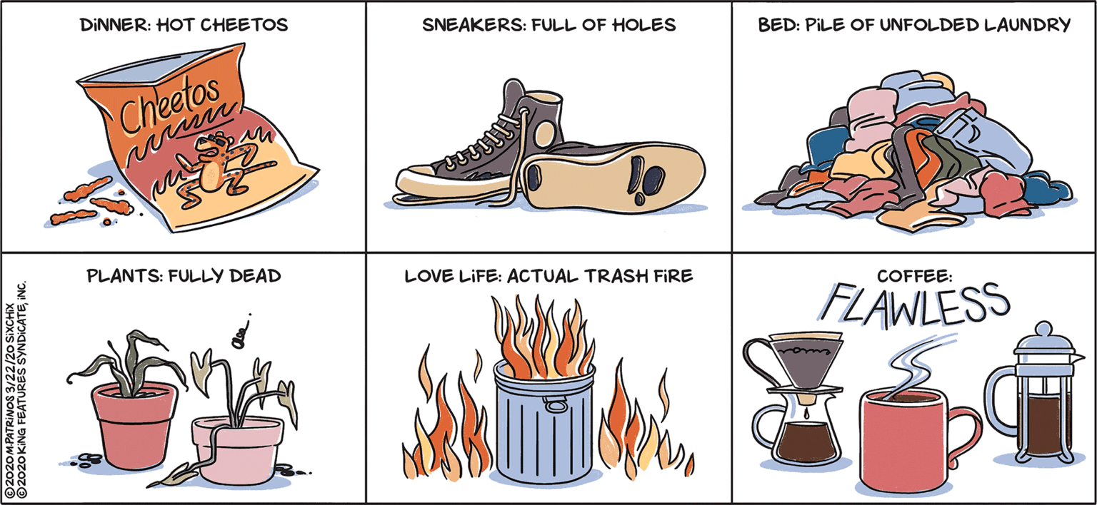 Houseplant OCR: DINNER: HOT CHEETOS SNEAKERS: FULL OF HOLES BED: PILE OF UNFOLDED LAUNDRY Cheetos PLANTS: FULLY DEAD LOVE LIFE: ACTUAL TRASH FIRE COFFEE: FLAWLESS 2020MPATRINOS 3/22ONDICATEINC. 2020 KING FEATURES S DINNER: HOT CHEETOS SNEAKERS: FULL OF HOLES BED: PILE OF UNFOLDED LAUNDRY Cheetos PLANTS: FULLY DEAD LOVE LIFE: ACTUAL TRASH FIRE COFFEE: FLAWLESS 2020MPATRINOS 3/22ONDICATEINC. 2020 KING FEATURES S