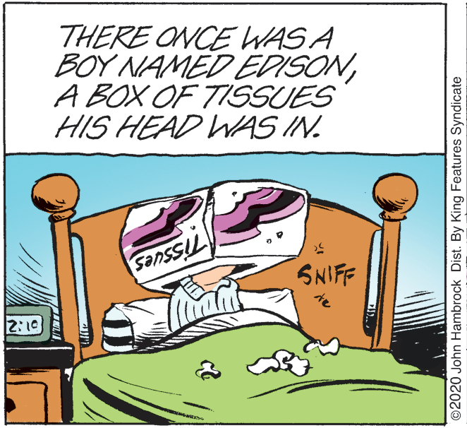 Grass OCR: THERE ONCE WAS A BOY NAMED EDISONA BOX OF TISSUES HIS HEAD WAS IN. SNIFF te ald 2:10 ©2020 John Hambrock Dist. By King Features Syndicate THERE ONCE WAS A BOY NAMED EDISONA BOX OF TISSUES HIS HEAD WAS IN. SNIFF te ald 2:10 ©2020 John Hambrock Dist. By King Features Syndicate