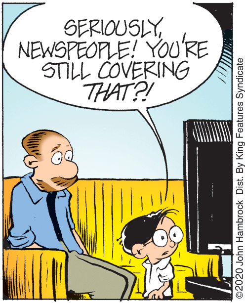 Font OCR: SERIOUSLYNEWSPEOPLE! YOURE STILL COVERING THAT?! ©2020 John Hambrock Dist. By King Features Syndicate SERIOUSLYNEWSPEOPLE! YOURE STILL COVERING THAT?! ©2020 John Hambrock Dist. By King Features Syndicate