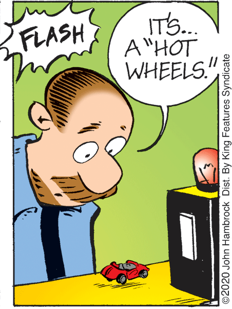 Fictional character OCR: IT'S.. A "HOT WHEELS!" FLASH 2020 John Hambrock Dist. By King Features Syndicate IT'S.. A "HOT WHEELS!" FLASH 2020 John Hambrock Dist. By King Features Syndicate