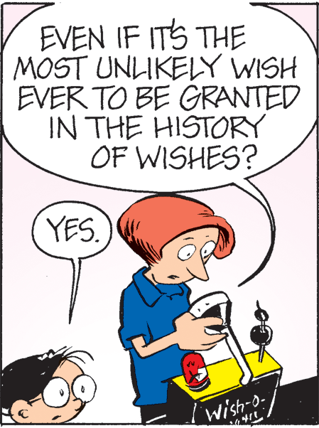 Organism OCR: EVEN IF ITS THE MOST UNLIKELY WISH EVER TO BE GRANTED IN THE HISTORY OF WISHES? YES. wish/ Wish-o- EVEN IF ITS THE MOST UNLIKELY WISH EVER TO BE GRANTED IN THE HISTORY OF WISHES? YES. wish/ Wish-o-