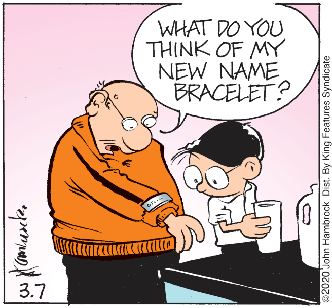 Font OCR: WHAT DO YOU THINK OF MY NEW NAME BRACELET? ???? 3.7 ©2020 John Hambrock Dist. By King Features Syndicate WHAT DO YOU THINK OF MY NEW NAME BRACELET? ? ?? ? 3.7 ©2020 John Hambrock Dist. By King Features Syndicate