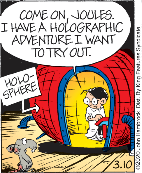 Drawing OCR: COME ONJOULES. I HAVE A HOLOGRAPHIC ADVENTURE I WANT TO TRY OUT. HOLO- SPHERE 3.10 ©2020 John Hambrock Dist. By King Features Syndicate COME ONJOULES. I HAVE A HOLOGRAPHIC ADVENTURE I WANT TO TRY OUT. HOLO- SPHERE 3.10 ©2020 John Hambrock Dist. By King Features Syndicate