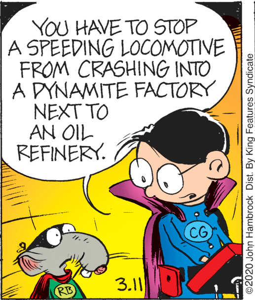 Font OCR: YOU HAVE TO STOP A SPEEDING LOCOMOTIVE FROM CRASHING INTO A DYNAMITE FACTORY NEXT TO AN OIL REFINERY. CG 3.11 RB ©2020 John Hambrock Dist. By King Features Syndicate YOU HAVE TO STOP A SPEEDING LOCOMOTIVE FROM CRASHING INTO A DYNAMITE FACTORY NEXT TO AN OIL REFINERY. CG 3.11 RB ©2020 John Hambrock Dist. By King Features Syndicate