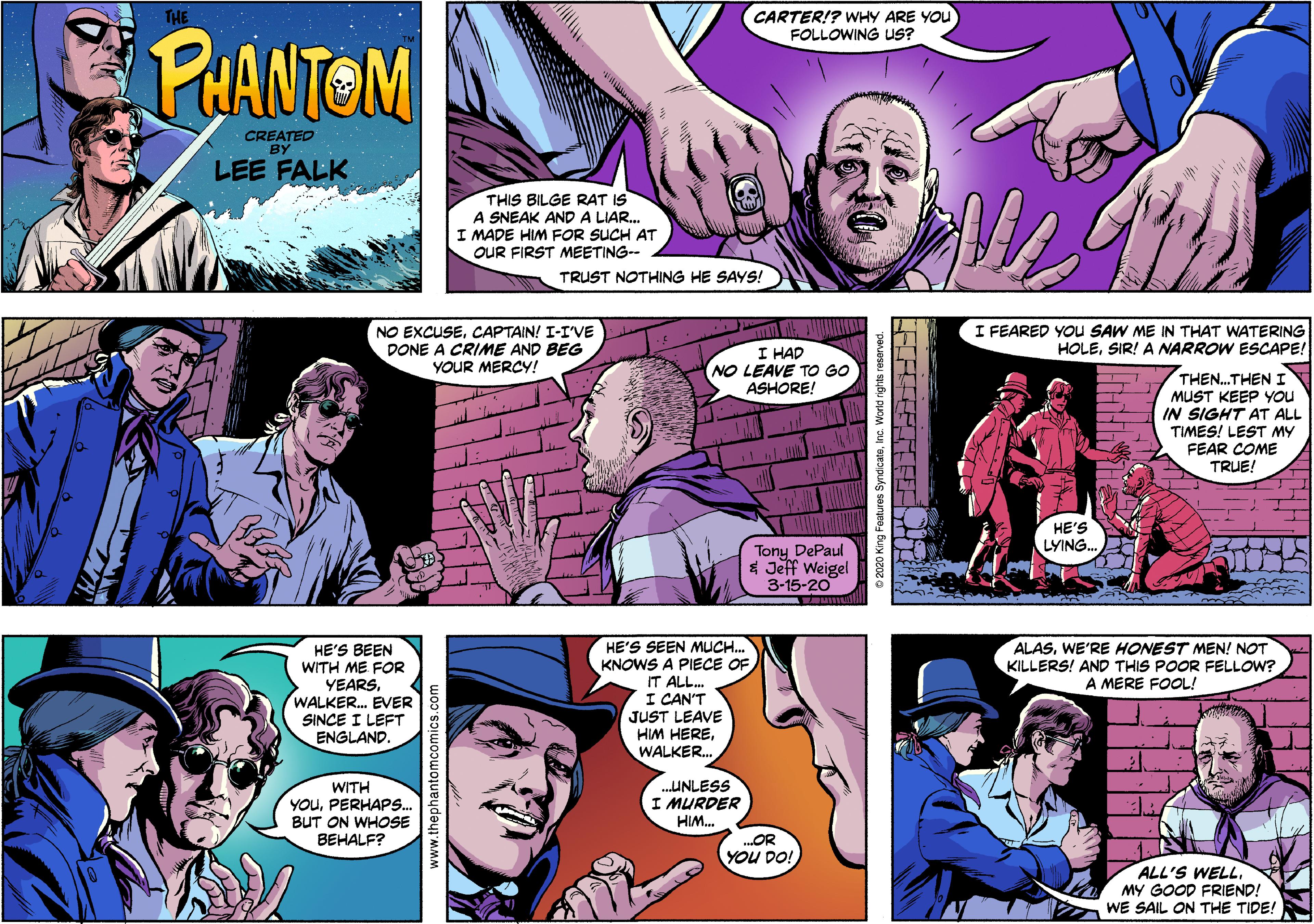 Line Faces (5) OCR: CARTER!? WHY ARE YOU PUANTOM FOLLOWING US? CREATED BY LEE FALK THIS BILGE RAT IS A SNEAK ANDA LIAR. I MADE HIM FOR SUCH AT OUR FIRST MEETING- TRUST NOTHING HE SAYS! NO EXCUSECAPTAIN! I-I'VE DONE A CRIME AND BEG YOUR MERCYY! I HAD NO LEAVE TO GO ASHORE! I FEARED YOU SAW ME IN THAT WATERING HOLESIR! A NARROW ESCAPE! THEN.THEN I MUST KEEP YOU IN SIGHT AT ALL TIMES! LEST MY FEAR COME TRUE! HE'S Tony DePaul * Jeff Weigel 3-15-20 LYING. HE'S SEEN MUC.. KNOWS A PIECE OF IT ALL. I CAN'T JUST LEAVE HIM HEREWALKER. ALASWE'RE HONEST MEN! NOT KILLERS! AND THIS POOR FELLOW? A MERE FOOL! HE'S BEEN WITH ME FOR YEARS. WALKER. EVER SINCE I LEFT ENGLAND. ..UNLESS I MURDER WITH YOUPERHAPS. BUT ON WHOSE HIM. BEHALF? .OR YOU DO! ALL'S WELLMY GOOD FRIEND! WE SAIL ON THE TIDE! www.thephantomcomics.com CARTER!? WHY ARE YOU PUANTOM FOLLOWING US? CREATED BY LEE FALK THIS BILGE RAT IS A SNEAK ANDA LIAR. I MADE HIM FOR SUCH AT OUR FIRST MEETING- TRUST NOTHING HE SAYS! NO EXCUSECAPTAIN! I-I'VE DONE A CRIME AND BEG YOUR MERCYY! I HAD NO LEAVE TO GO ASHORE! I FEARED YOU SAW ME IN THAT WATERING HOLESIR! A NARROW ESCAPE! THEN.THEN I MUST KEEP YOU IN SIGHT AT ALL TIMES! LEST MY FEAR COME TRUE! HE'S Tony DePaul * Jeff Weigel 3-15-20 LYING. HE'S SEEN MUC.. KNOWS A PIECE OF IT ALL. I CAN'T JUST LEAVE HIM HEREWALKER. ALASWE'RE HONEST MEN! NOT KILLERS! AND THIS POOR FELLOW? A MERE FOOL! HE'S BEEN WITH ME FOR YEARS. WALKER. EVER SINCE I LEFT ENGLAND. ..UNLESS I MURDER WITH YOUPERHAPS. BUT ON WHOSE HIM. BEHALF? .OR YOU DO! ALL'S WELLMY GOOD FRIEND! WE SAIL ON THE TIDE! www.thephantomcomics.com
