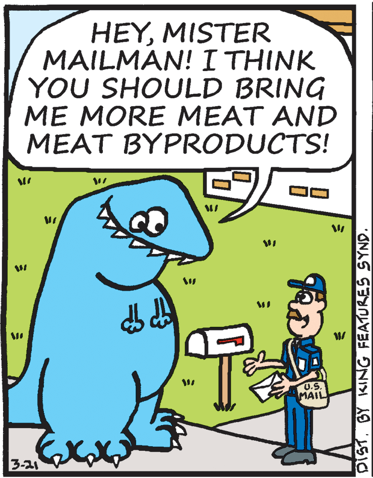 Comics OCR: HEYMISTER MAILMAN! I THINK YOU SHOULD BRING ME MORE MEAT AND MEAT BYPRODUCTS! U.S. MAIL 3-21 DIST. BY KING FEATURES SYND. HEYMISTER MAILMAN! I THINK YOU SHOULD BRING ME MORE MEAT AND MEAT BYPRODUCTS! U.S. MAIL 3-21 DIST. BY KING FEATURES SYND.