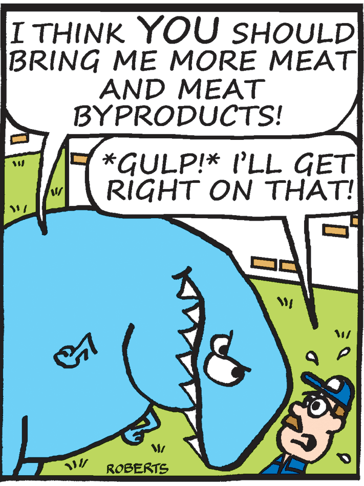 Comics OCR: I THINK YOU SHOULD BRING ME MORE MEAT AND MEAT BYPRODUCTS! *GULP!* I'LL GET RIGHT ON THAT! ROBERTS I THINK YOU SHOULD BRING ME MORE MEAT AND MEAT BYPRODUCTS! *GULP!* I'LL GET RIGHT ON THAT! ROBERTS