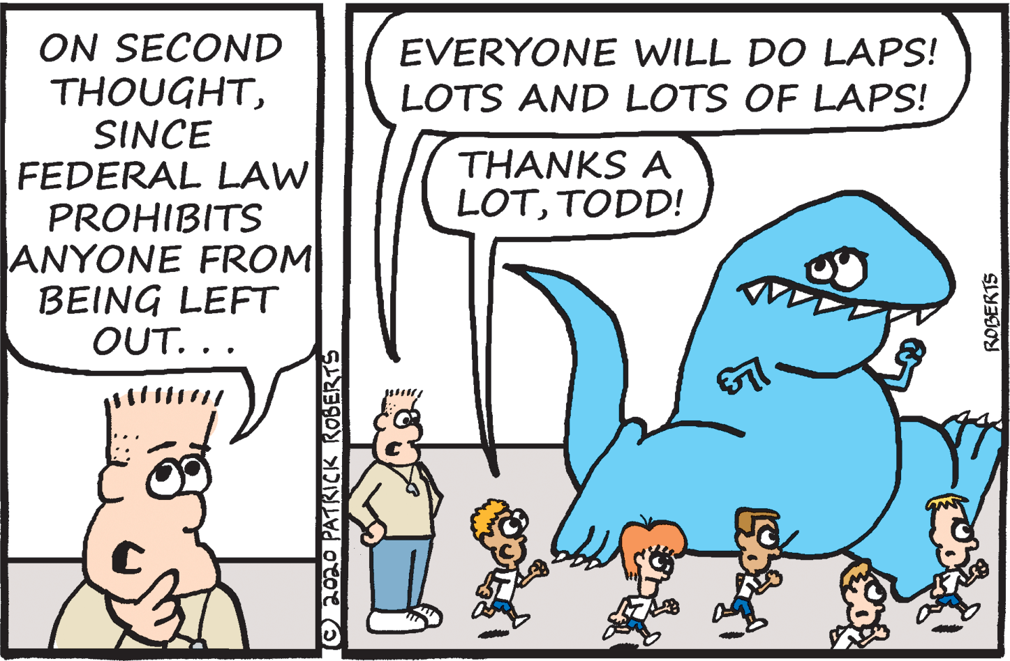 People OCR: ON SECOND THOUGHTSINCE FEDERAL LAW PROHIBITS ANYONE FROM BEING LEFT OUT. .. EVERYONE WILL DO LAPS! LOTS AND LOTS OF LAPS! THANKS A LOTTODD! Chmo PATKICK ROBERTS ROBERTS ON SECOND THOUGHTSINCE FEDERAL LAW PROHIBITS ANYONE FROM BEING LEFT OUT. .. EVERYONE WILL DO LAPS! LOTS AND LOTS OF LAPS! THANKS A LOTTODD! Chmo PATKICK ROBERTS ROBERTS