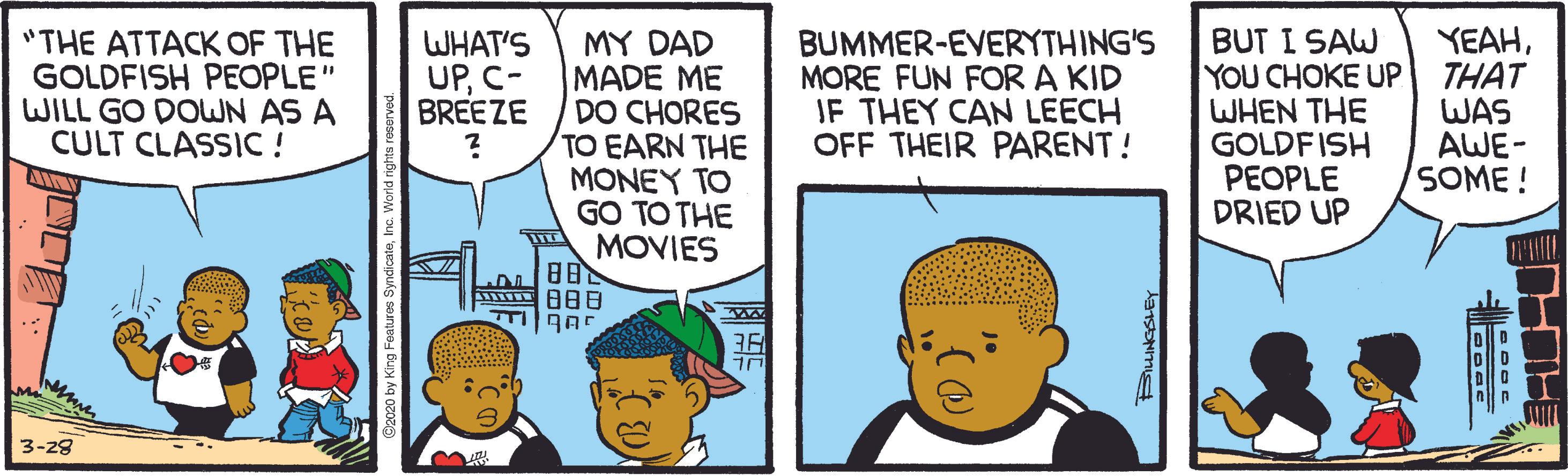 Happy OCR: "THE ATTACK OF THE GOLDFISH PEOPLE" WILL GO DOWN AS A CULT CLASSIC ! MY DAD MADE ME DO CHORES TO EARN THE MONEY TO GO TO THE MOVIES ? BUMMER-EVERYTHING'S MORE FUN FOR A KID IF THEY CAN LEECH OFF THEIR PARENT! BUT I SAW YOU CHOKE UP WHEN THE GOLDFISH PEOPLE DRIED UP YEAHTHAT WAS AWE- SOME ! WHAT'S UPC- BREEZE 3-28 "THE ATTACK OF THE GOLDFISH PEOPLE" WILL GO DOWN AS A CULT CLASSIC ! MY DAD MADE ME DO CHORES TO EARN THE MONEY TO GO TO THE MOVIES ? BUMMER-EVERYTHING'S MORE FUN FOR A KID IF THEY CAN LEECH OFF THEIR PARENT! BUT I SAW YOU CHOKE UP WHEN THE GOLDFISH PEOPLE DRIED UP YEAHTHAT WAS AWE- SOME ! WHAT'S UPC- BREEZE 3-28