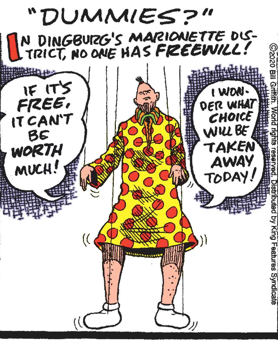 Gesture OCR: "DUMMIES?" N DINGBUIZG'S MARIONETTE OS- TRICTNO ONE HAS FREEWILL! IF IT'S FREEIT CAN'T BE WORTH MUCH! I WON. DER WHAT CHOICE WLL BE TAKEN AWAY TODAY! ©2020 Bill Gritih. World rights reserved. Distributed by King Features Syndicate "DUMMIES?" N DINGBUIZG'S MARIONETTE OS- TRICTNO ONE HAS FREEWILL! IF IT'S FREEIT CAN'T BE WORTH MUCH! I WON. DER WHAT CHOICE WLL BE TAKEN AWAY TODAY! ©2020 Bill Gritih. World rights reserved. Distributed by King Features Syndicate