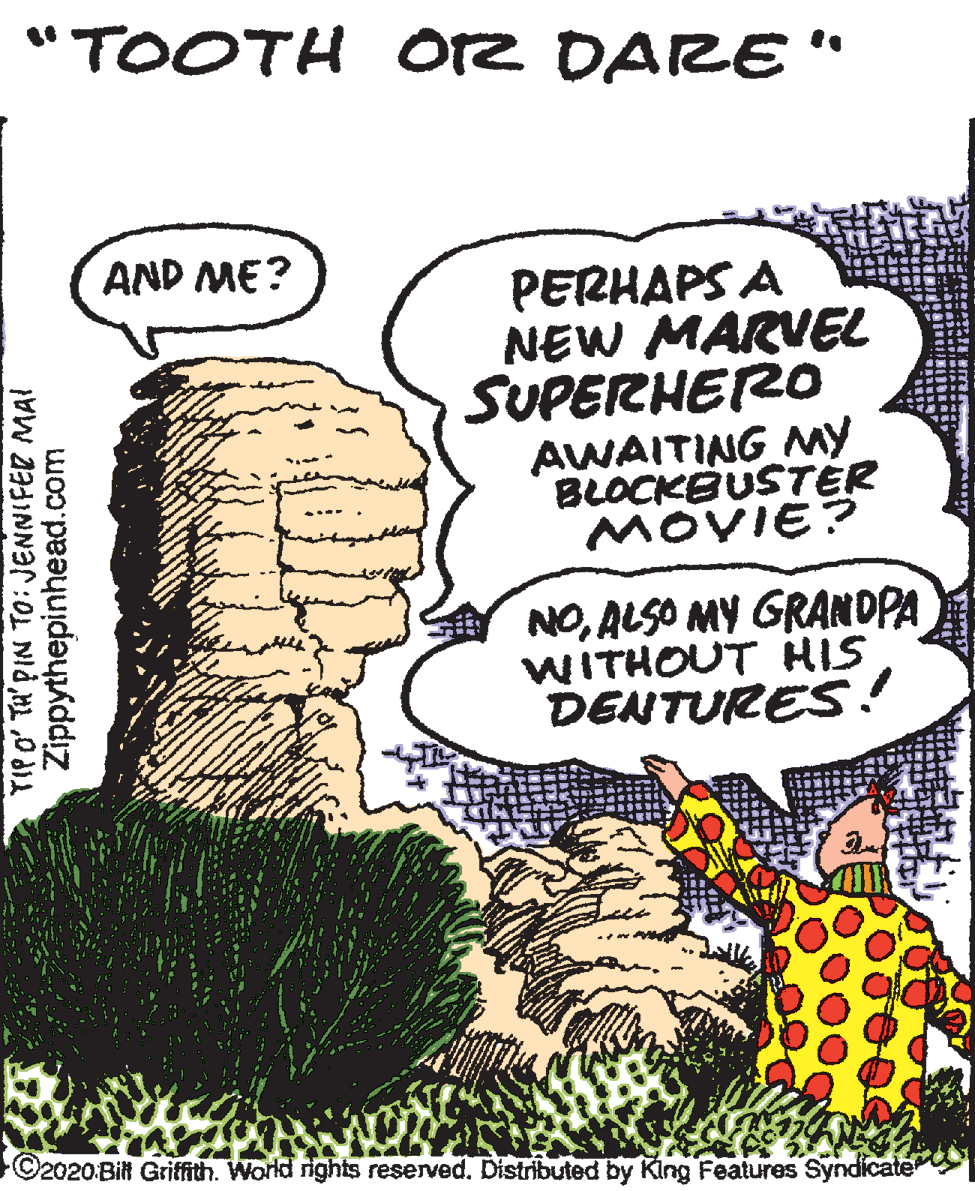 Terrestrial animal OCR: "TOOTH Orz DARE" AND ME? PERHAPS A NEW MARVEL SUPERHERO AWAITING My BLOCKBUSTER MOVIE? NOALSO MY GRANDPA WITHOUT HIS DENTURES ! C2020Bil Griffith. World rights reserved. Distributed by King Features Syndicate TIP O' TA' PIN TO: JENNIFER MAI Zippythepinhead.com "TOOTH Orz DARE" AND ME? PERHAPS A NEW MARVEL SUPERHERO AWAITING My BLOCKBUSTER MOVIE? NOALSO MY GRANDPA WITHOUT HIS DENTURES ! C2020Bil Griffith. World rights reserved. Distributed by King Features Syndicate TIP O' TA' PIN TO: JENNIFER MAI Zippythepinhead.com