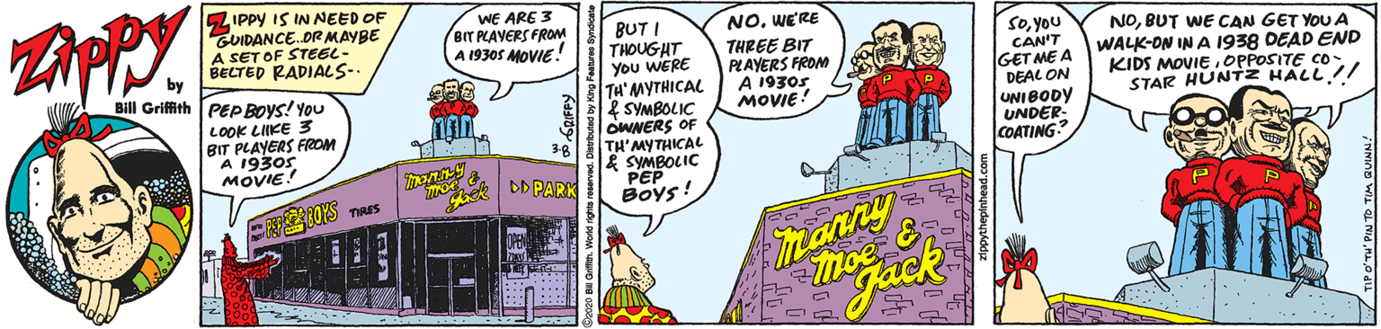 Conversation OCR: 5ZIPPY IS IN NEED OF GUIDANCE.OR MAYBE A SET OF STEEL- BELTED RADIALS-. WE ARE 3 BIT PLAVERS FROM A 1930S MOVIE! BUT I THOUGHT You WERE TH'MYTHICAL & SYMBOLIC OWNERS OF TH'MYTHICAL & SYMBOLIC PEP Boys! NOWE'RE THREE BIT PLAYERS FROM A 1930s MOVIE! Soyou CAN'T GET ME A DEAL ON UNIBODY UNDER- COATING NOBUT WE CAN GET YOU A WALK-ON IN A 1938 DEAD END KIDS MOVIEOPPOSITE CO- STAR HUNTZ HALL!! Bill Grifith PEP BOYS! You LOOK LIIKE 3 BIT PLAYERS FrROM A 1930s. MOVIE! DD PARK TIRES Tranny Deatrtuted by Kirg Fennae bynde 5ZIPPY IS IN NEED OF GUIDANCE.OR MAYBE A SET OF STEEL- BELTED RADIALS-. WE ARE 3 BIT PLAVERS FROM A 1930S MOVIE! BUT I THOUGHT You WERE TH'MYTHICAL & SYMBOLIC OWNERS OF TH'MYTHICAL & SYMBOLIC PEP Boys! NOWE'RE THREE BIT PLAYERS FROM A 1930s MOVIE! Soyou CAN'T GET ME A DEAL ON UNIBODY UNDER- COATING NOBUT WE CAN GET YOU A WALK-ON IN A 1938 DEAD END KIDS MOVIEOPPOSITE CO- STAR HUNTZ HALL!! Bill Grifith PEP BOYS! You LOOK LIIKE 3 BIT PLAYERS FrROM A 1930s. MOVIE! DD PARK TIRES Tranny Deatrtuted by Kirg Fennae bynde
