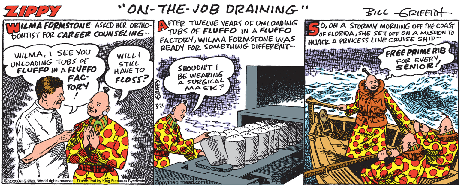 Comics OCR: ZIPPY "ON- THE- JOB DRAINING" BILL GRIFFIot MILMA FORMSTONE ASKED HER ORTHO- DONTIST FOR CAREER COUNSELING.. FTER TWELVE VEARS OF UNLOADING TUBS OF FLUFFO IN A FLUFFO FACTOZYWILMA FORMSTONE WAS READY FOR SOMETHING DIFFERENT-. 0ON A STORMY MORNING OFF THE COAST OF FLORIDASHE SET OFE ON A MISSION TO HJACK A PRWCESS LINE CRUISE SHIP-- WILMAI SEE YOU UNLOADING TUBS OF FLUFFO IN A FLUFFO FAC- TORY WILL I STILL HAVE TO FLOSS? SHOUDN'T I BE WEARING A SURGICAL MASK? FREE PRIME RIB FOR EVERYSENIOR 3-20 ©2020B GrithWorld rights reserved. Distribuind by King Features Syndicate 2ipovthepinhead.com ZIPPY "ON- THE- JOB DRAINING" BILL GRIFFIot MILMA FORMSTONE ASKED HER ORTHO- DONTIST FOR CAREER COUNSELING.. FTER TWELVE VEARS OF UNLOADING TUBS OF FLUFFO IN A FLUFFO FACTOZYWILMA FORMSTONE WAS READY FOR SOMETHING DIFFERENT-. 0ON A STORMY MORNING OFF THE COAST OF FLORIDASHE SET OFE ON A MISSION TO HJACK A PRWCESS LINE CRUISE SHIP-- WILMAI SEE YOU UNLOADING TUBS OF FLUFFO IN A FLUFFO FAC- TORY WILL I STILL HAVE TO FLOSS? SHOUDN'T I BE WEARING A SURGICAL MASK? FREE PRIME RIB FOR EVERYSENIOR 3-20 ©2020B GrithWorld rights reserved. Distribuind by King Features Syndicate 2ipovthepinhead.com