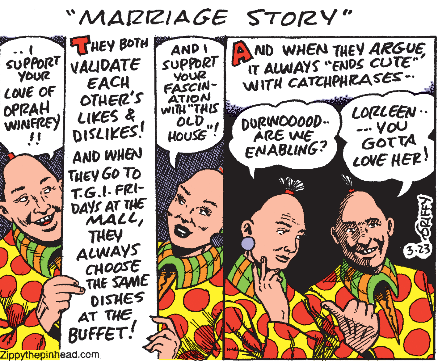 Fiction OCR: "MARRIAGE STORY" THEY BOTH VAIDATE | SUPPORT EACH OTHER'S WINFREY LIKES & DISLIKES! AND I SUPPORT YOUR LOVE OF OPRAH YOUR FASCIN- ATION WITH "THIS OLD ND WHEN THEY ARGUEIT ALWAYS "ENDS CUTE" WITH CATCHPHRASES -- DURWOO0OD-- ÁRE WE ENABLING? LORLEEN .. •VOU GOTTA LOVE HER! !! HOUSE"! AND WHEN THEY GO TO T.G.I. FRI- DAYS AT THE MALLTHEY ALWAYS CHOOSE THE SAME DISHES AT THE BUFFET! 3-23 Zippythepinhead.com. "MARRIAGE STORY" THEY BOTH VAIDATE | SUPPORT EACH OTHER'S WINFREY LIKES & DISLIKES! AND I SUPPORT YOUR LOVE OF OPRAH YOUR FASCIN- ATION WITH "THIS OLD ND WHEN THEY ARGUEIT ALWAYS "ENDS CUTE" WITH CATCHPHRASES -- DURWOO0OD-- ÁRE WE ENABLING? LORLEEN .. •VOU GOTTA LOVE HER! !! HOUSE"! AND WHEN THEY GO TO T.G.I. FRI- DAYS AT THE MALLTHEY ALWAYS CHOOSE THE SAME DISHES AT THE BUFFET! 3-23 Zippythepinhead.com.