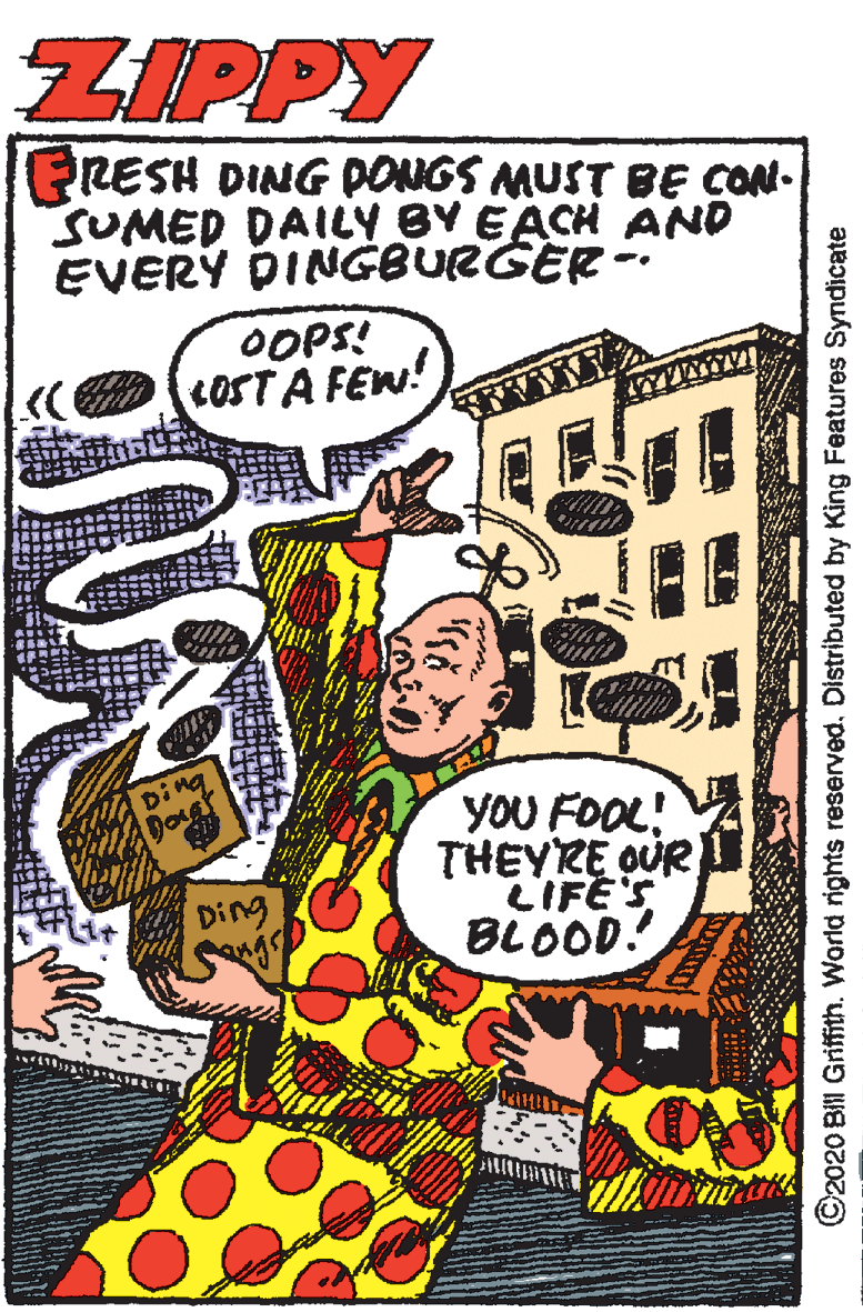 Parallel OCR: ZIPPY PRESH DING PONGS MUST BE CON. SUMED DAILY BY EACH AND EVERY DINGBURGER -. OOPS! LOST A FEW! Ding yOU FOOL! THEYRE OUR LIFE'S BLOOD! Ding ©2020 Bil Griffith. World rights reserved. Distributed by King Features Syndicate ZIPPY PRESH DING PONGS MUST BE CON. SUMED DAILY BY EACH AND EVERY DINGBURGER -. OOPS! LOST A FEW! Ding yOU FOOL! THEYRE OUR LIFE'S BLOOD! Ding ©2020 Bil Griffith. World rights reserved. Distributed by King Features Syndicate