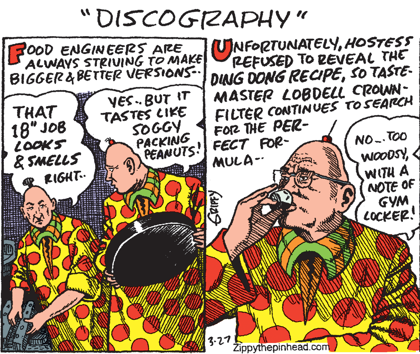Comic book OCR: "DISCOGRAPHY" FOOD ENGIN EERS ARE ALWAYS STRIVING TO MAKEUNFORTUNATELYHOSTESS BIGGER & BETTER VERSIONS-. THAT 18" JOB LOOKS & SMELLS VES. BUT IT TASTES CIKE SOGGY PACKING PEANUTS! FECT FOR- REFUSED TO REVEAL THE DING DONG RECIPESO TASTE- MASTER LOBDELL CROWN- FILTER CONTINUES TO SEARCH FOR THE PER- NO.. TOO WOODSYWITH A NOTE OF GYM LOCKER! MULA-- RIGHT.. 3-27 Žippythepinhead.com "DISCOGRAPHY" FOOD ENGIN EERS ARE ALWAYS STRIVING TO MAKEUNFORTUNATELYHOSTESS BIGGER & BETTER VERSIONS-. THAT 18" JOB LOOKS & SMELLS VES. BUT IT TASTES CIKE SOGGY PACKING PEANUTS! FECT FOR- REFUSED TO REVEAL THE DING DONG RECIPESO TASTE- MASTER LOBDELL CROWN- FILTER CONTINUES TO SEARCH FOR THE PER- NO.. TOO WOODSYWITH A NOTE OF GYM LOCKER! MULA-- RIGHT.. 3-27 Žippythepinhead.com