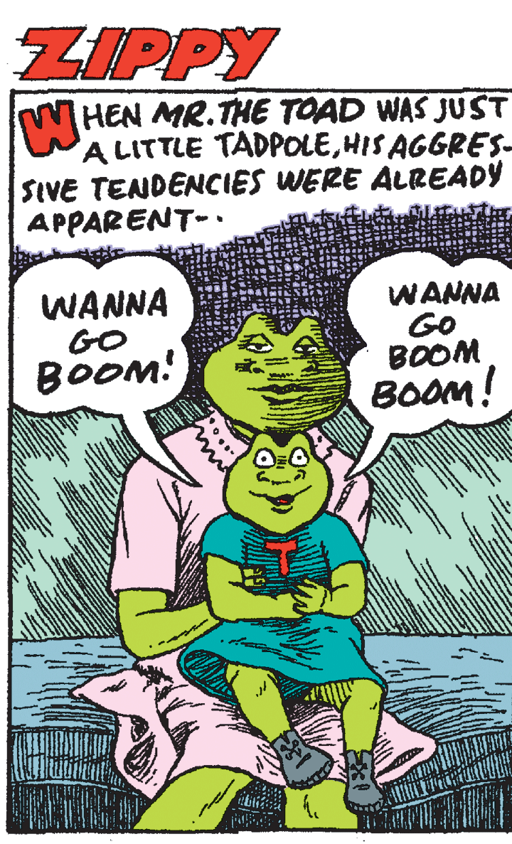 Humour OCR: ZIPPY HEN MR.THE TOAD WAS JUST A LITTLE TADPOLEHIS AGGRES- SIVE TENDENCIES WERE ALREADY APPARENT-. WANNA GO BOOM! WANNA GO BOOM BOOM! ZIPPY HEN MR.THE TOAD WAS JUST A LITTLE TADPOLEHIS AGGRES- SIVE TENDENCIES WERE ALREADY APPARENT-. WANNA GO BOOM! WANNA GO BOOM BOOM!