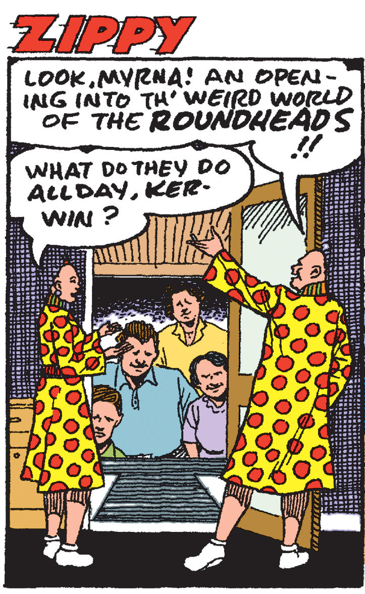 Illustration OCR: ZIPPY LOOKMYRNA! AN OPEN- ING INTO TH WEIRD WORLD OF THE ROUNDHEADS WHAT DO THEY DO ALLDAYKER- WIN ? ZIPPY LOOKMYRNA! AN OPEN- ING INTO TH WEIRD WORLD OF THE ROUNDHEADS WHAT DO THEY DO ALLDAYKER- WIN ?