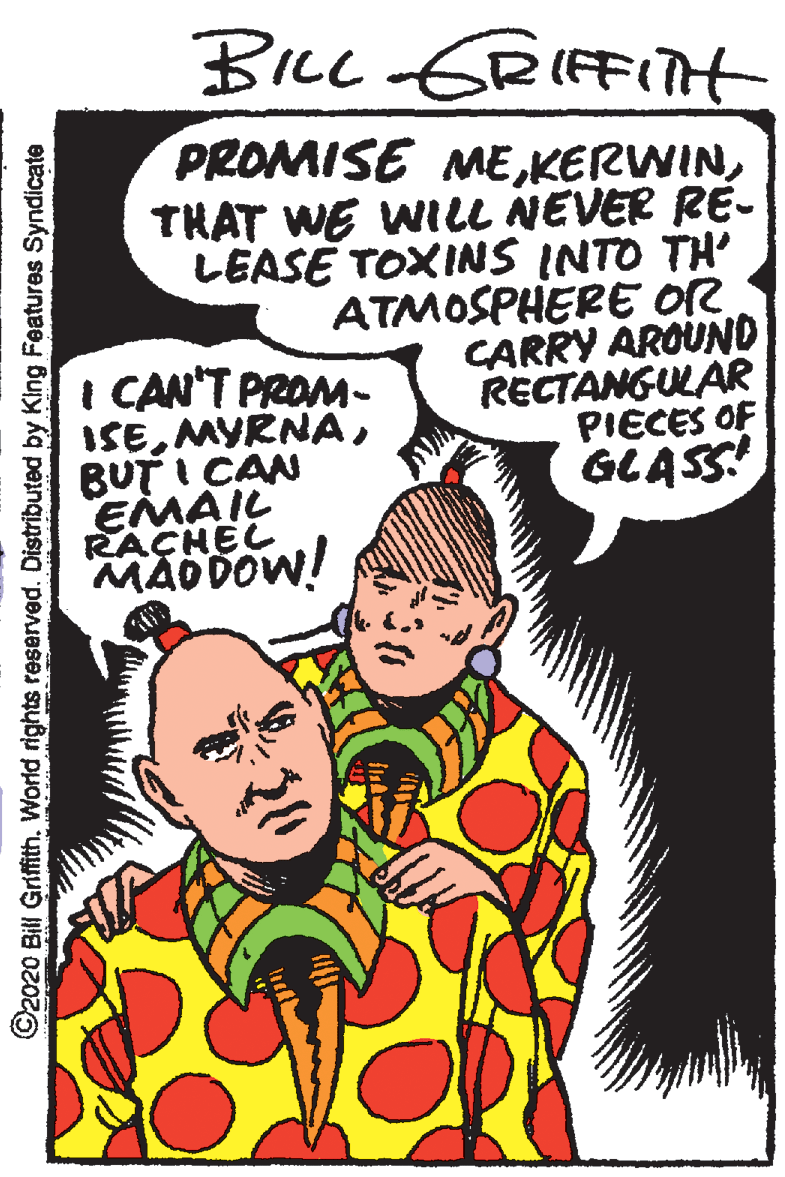 Parallel OCR: BILL ERIFFITH PROMISE METHAT WE WILL NEVER RE- LEASE TOXINS INTO TH' ATMOSPHERE OR CARRY AROUND RECTANGULAR PIECES OF GLASS I CAN'T PROM- ISEBUT I CAN EMAIL RACHEL MAD DOW! ©2020 Bill Griffith. World rights reserved. Distributed by King Features Syndicate BILL ERIFFITH PROMISE METHAT WE WILL NEVER RE- LEASE TOXINS INTO TH' ATMOSPHERE OR CARRY AROUND RECTANGULAR PIECES OF GLASS I CAN'T PROM- ISEBUT I CAN EMAIL RACHEL MAD DOW! ©2020 Bill Griffith. World rights reserved. Distributed by King Features Syndicate