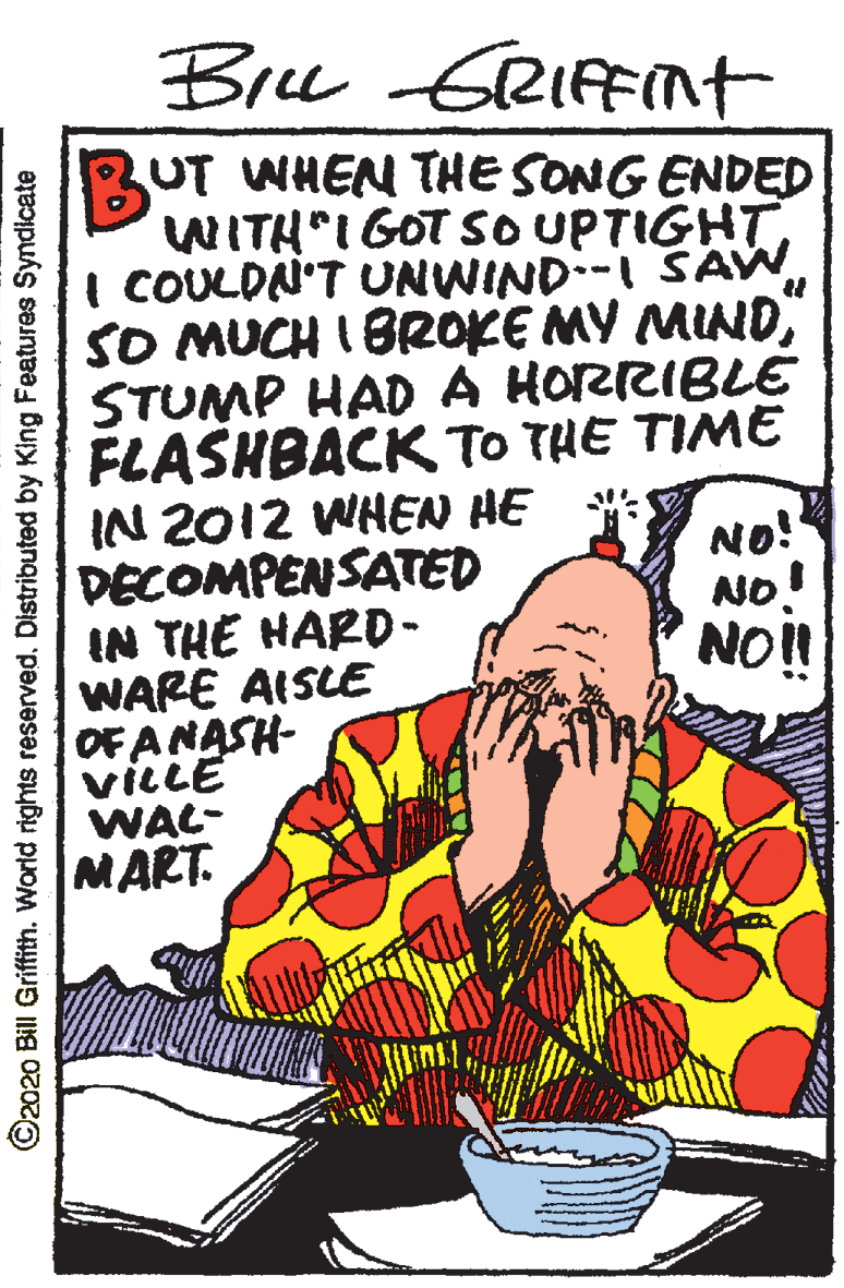 Coffee cup OCR: Bre GRIFFNT Bu UT WHEN THE SONG ENDED WITH IGOTSO UPTIGHT I COULDN'T UNWIND:-I SAW SO MUCH I BR0KE MY MINDSTUMP HAD A HORRIBLE FLASHBACK TO THE TIME IN 2012 WHEN HE DECOMPENSATED IN THE HARD- WARE AISLE OF ANASH- viLLE WAL- MART. No! NO! NO!! ©2020 Bill Griffith. World rights reserved. Distributed by King Features Syndicate Bre GRIFFNT Bu UT WHEN THE SONG ENDED WITH IGOTSO UPTIGHT I COULDN'T UNWIND:-I SAW SO MUCH I BR0KE MY MINDSTUMP HAD A HORRIBLE FLASHBACK TO THE TIME IN 2012 WHEN HE DECOMPENSATED IN THE HARD- WARE AISLE OF ANASH- viLLE WAL- MART. No! NO! NO!! ©2020 Bill Griffith. World rights reserved. Distributed by King Features Syndicate