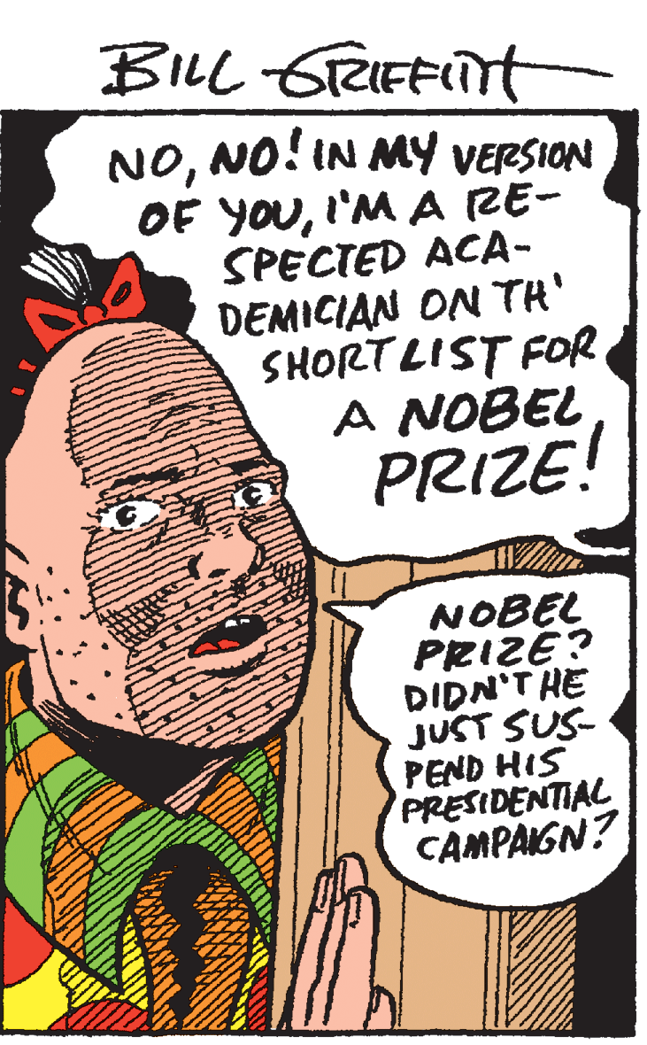Drawing OCR: BILL GTRIEFITT NONO! IN MY VERSION OF YOUI'M A RE- SPECTED ACA- DEMICIAN ON TH' SHORTLIST FOR A NOBEL PRIZE! NOBEL PRIZE? DIDN'T HE JUST SUS- PEND HIS PRESIDENTIAL CAMPAGN? BILL GTRIEFITT NONO! IN MY VERSION OF YOUI'M A RE- SPECTED ACA- DEMICIAN ON TH' SHORTLIST FOR A NOBEL PRIZE! NOBEL PRIZE? DIDN'T HE JUST SUS- PEND HIS PRESIDENTIAL CAMPAGN?
