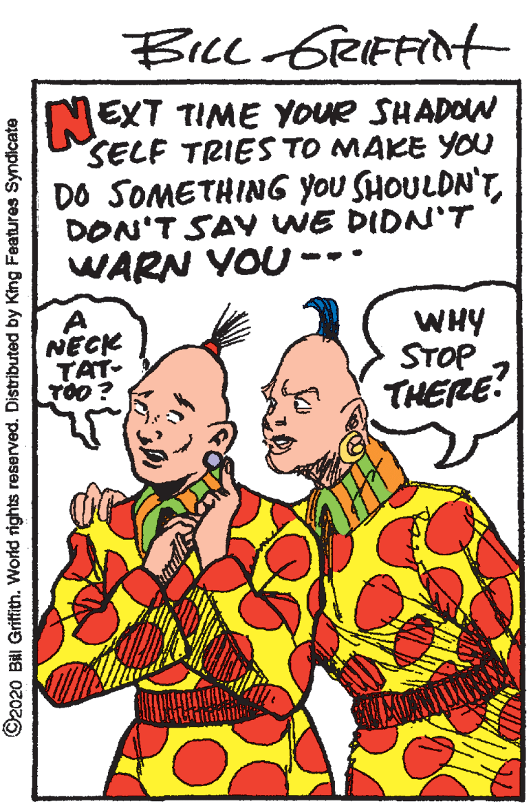Organism OCR: Bice GreIFFint NEXT TIME YOUR SHADOW SELF TRIES TO MAKE YOU DO SOMETHING YoU SHOULDN'TDON'T SAV WE DIDN'T WARN YOU - A NECK TAT- TOO? WHY STOP THERE? ©2020 Bill Gritfith. World rights reserved. Distributed by King Features Syndicate Bice GreIFFint NEXT TIME YOUR SHADOW SELF TRIES TO MAKE YOU DO SOMETHING YoU SHOULDN'TDON'T SAV WE DIDN'T WARN YOU - A NECK TAT- TOO? WHY STOP THERE? ©2020 Bill Gritfith. World rights reserved. Distributed by King Features Syndicate