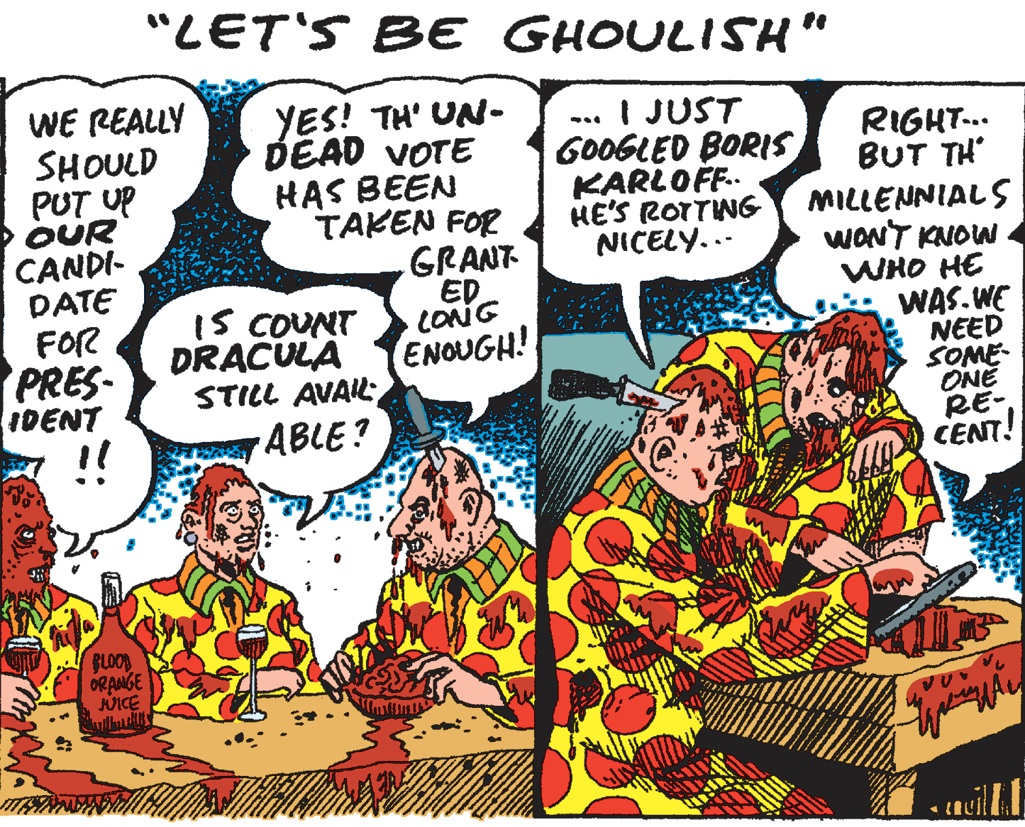 Publication OCR: "LET'S BE GHOULISH" WE REALLY SHOULD PUT UP OUR CANDI- DATE FOR PRES IDENT !! YES! TH' UN- DÉAD VOTE HAS BEEN TAKEN FOR GRANT ED LONG ENOUGH! I JUST GOOGLED BORIS KARLOF. HE'S ROTTNG NICELY... RIGHT.. BUT TH MILLENNIALS WONT KNOW WHO HE WAS.WE NEED SOME- ONE RE- CENT! IS COUNT DRACULA STILL AVAIL; ABLE? GLOOD ORANGE JUICE "LET'S BE GHOULISH" WE REALLY SHOULD PUT UP OUR CANDI- DATE FOR PRES IDENT !! YES! TH' UN- DÉAD VOTE HAS BEEN TAKEN FOR GRANT ED LONG ENOUGH! I JUST GOOGLED BORIS KARLOF. HE'S ROTTNG NICELY... RIGHT.. BUT TH MILLENNIALS WONT KNOW WHO HE WAS.WE NEED SOME- ONE RE- CENT! IS COUNT DRACULA STILL AVAIL; ABLE? GLOOD ORANGE JUICE