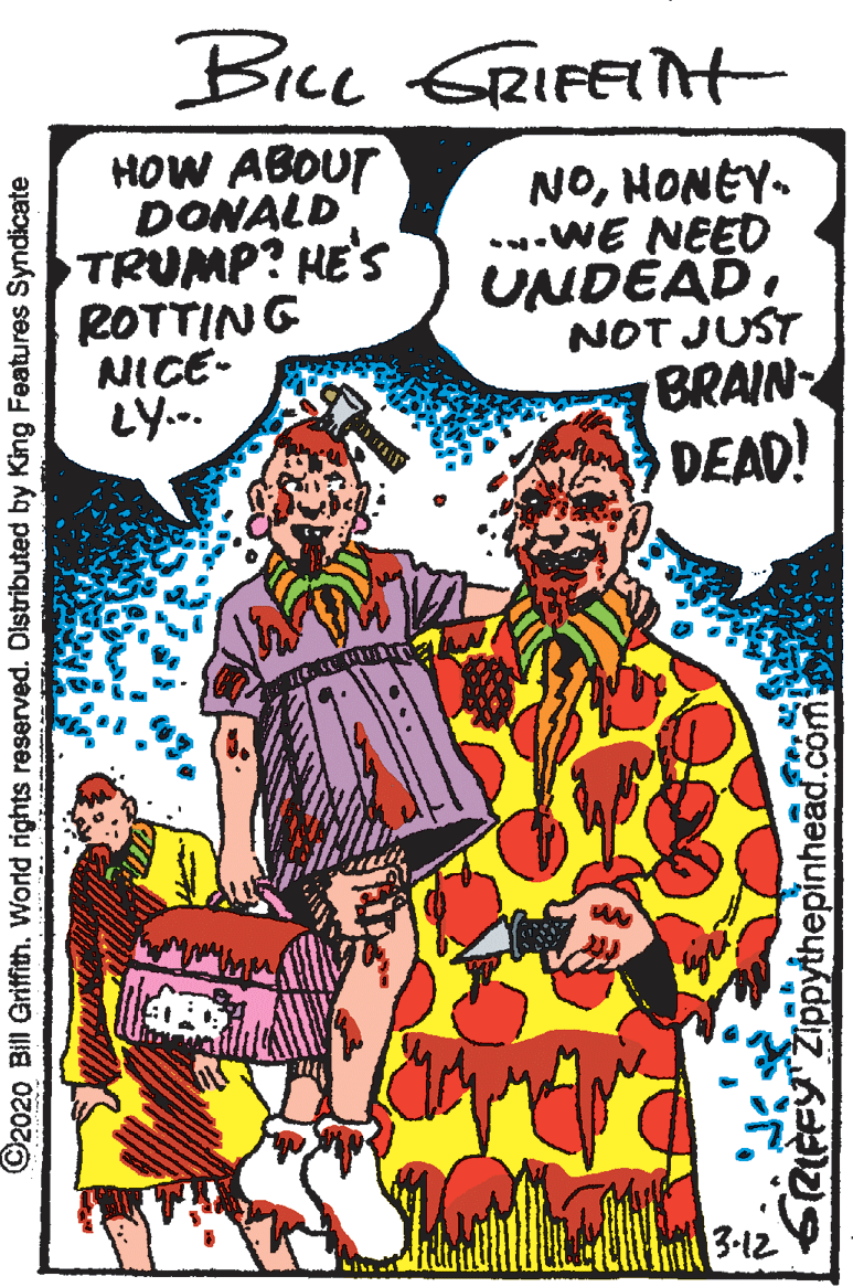 Publication OCR: Bice GRIFETt HOW ABOUT DONALD TRUMP? HE'S ROTTING NICE- LY.. NOHONEY. ..WE NEED UNDÉADNOT JUST BRAIN DEAD! 3-12 ©2020 Bill Griffith. World rights reserved. Distributed by King Features Syndicate GRIFFY ZIppythepinhead.com Bice GRIFETt HOW ABOUT DONALD TRUMP? HE'S ROTTING NICE- LY.. NOHONEY. ..WE NEED UNDÉADNOT JUST BRAIN DEAD! 3-12 ©2020 Bill Griffith. World rights reserved. Distributed by King Features Syndicate GRIFFY ZIppythepinhead.com