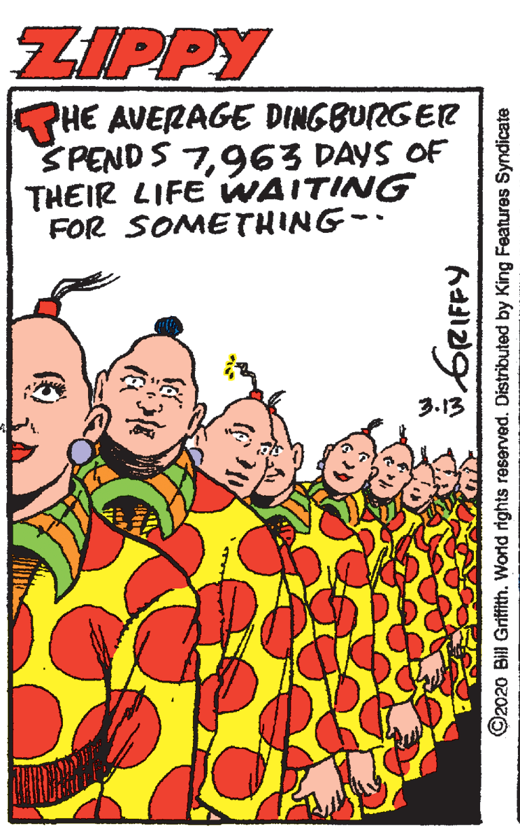 Fictional character OCR: ZIPPY HE AVERAGE DINGBURGER SPEND S 7963 DAYS OF THEIR LIFE WAITING FOR SOMETHING-. 3.13 GRIFPY ©2020 Bill Gritfith. World rights reserved. Distributed by King Features Syndicate ZIPPY HE AVERAGE DINGBURGER SPEND S 7963 DAYS OF THEIR LIFE WAITING FOR SOMETHING-. 3.13 GRIFPY ©2020 Bill Gritfith. World rights reserved. Distributed by King Features Syndicate