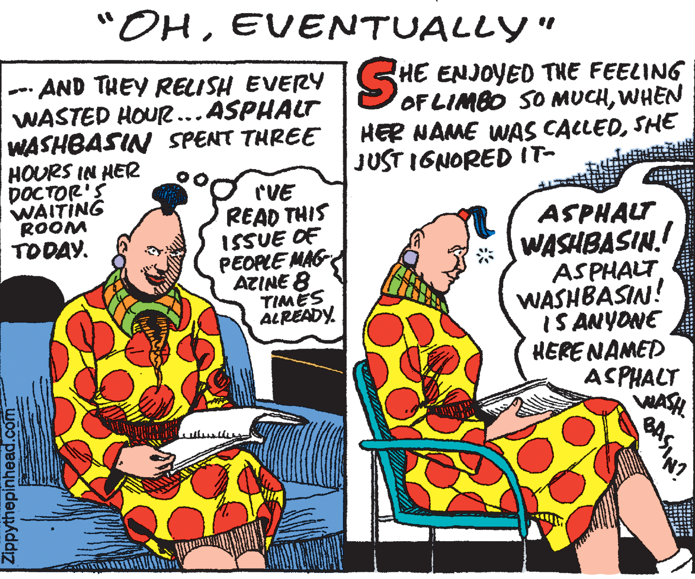 Humour OCR: "OHEVENTUALLY " HE OF LIMBO SO MUCHWHEN HER NAME WAS CACLEDSHE JUST IGNOREDIT- · AND THEY RELISH EVERY S ENJOYED THE FEELING WASTED HOUR...ASPHALT WASHBASIN SPENT THREE HOURS IN HER DOCTOR'S WAITING ROOM TODAY. rVE READ THIS ISSUE OF PEOPLE MAG AZINE 8 TIMES ALREADY. ASPHALT WASHBASIN.! ASPHALT WASHBASIN! IS ANYONE HERENAMED ASPHALT WASH Zippythepinhead.com "OHEVENTUALLY " HE OF LIMBO SO MUCHWHEN HER NAME WAS CACLEDSHE JUST IGNOREDIT- · AND THEY RELISH EVERY S ENJOYED THE FEELING WASTED HOUR...ASPHALT WASHBASIN SPENT THREE HOURS IN HER DOCTOR'S WAITING ROOM TODAY. rVE READ THIS ISSUE OF PEOPLE MAG AZINE 8 TIMES ALREADY. ASPHALT WASHBASIN.! ASPHALT WASHBASIN! IS ANYONE HERENAMED ASPHALT WASH Zippythepinhead.com