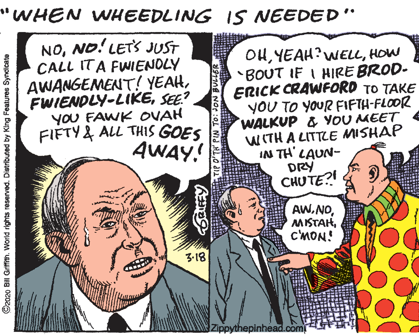Comic book OCR: "WHEN WHEEDLING IS NEEDED' NONO! LETS JUST CALL ITA FWIENOLY AWANGEMENT! YEAHSEE? YOU FAWK OVAH FIFTY& ALL THIS GOES AWAY! OHHOW BOUT IF I HIRE BROD- ERICK CRAWFORD TO TAKE YOU TO YOUR FIFTH-FLOOR WALKUP & YOU MEET WITH A LITTLE MISHAP IN TH' LAUN- DRY CHUTE?! AW.NOc'MON! 3-18 Zippythepinhead.com ©2020 Bill Griffith. World rights reserved. Distributed King Features Syndicate "WHEN WHEEDLING IS NEEDED' NONO! LETS JUST CALL ITA FWIENOLY AWANGEMENT! YEAHSEE? YOU FAWK OVAH FIFTY& ALL THIS GOES AWAY! OHHOW BOUT IF I HIRE BROD- ERICK CRAWFORD TO TAKE YOU TO YOUR FIFTH-FLOOR WALKUP & YOU MEET WITH A LITTLE MISHAP IN TH' LAUN- DRY CHUTE?! AW.NOc'MON! 3-18 Zippythepinhead.com ©2020 Bill Griffith. World rights reserved. Distributed King Features Syndicate