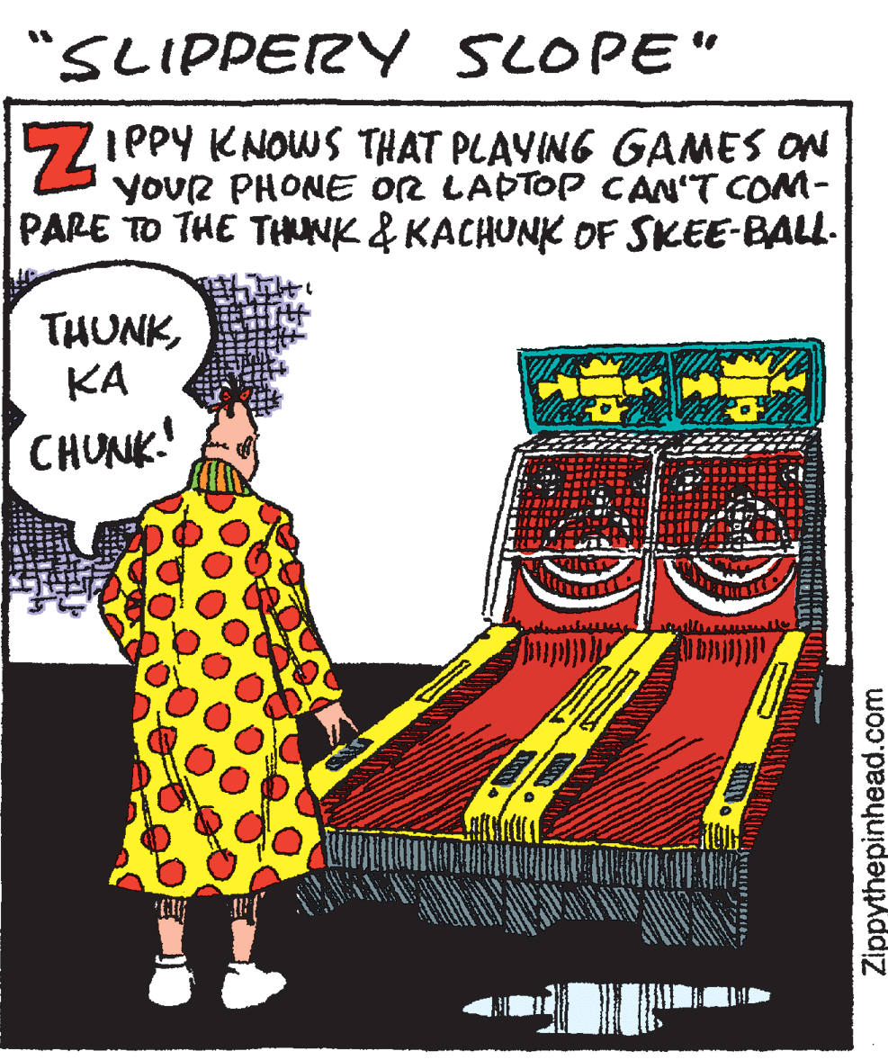 Hat OCR: "SLIPPERY SLOPE" IPPY KNOWS THAT PLAYING GAMES ON yoUR PHONE OR LAPTOP CAN'T COM- PARE TO THE THUNK & KACHUNK OF SKEE-BALL- THUNKKA CHUNK! Zippythepinhead.com "SLIPPERY SLOPE" IPPY KNOWS THAT PLAYING GAMES ON yoUR PHONE OR LAPTOP CAN'T COM- PARE TO THE THUNK & KACHUNK OF SKEE-BALL- THUNKKA CHUNK! Zippythepinhead.com