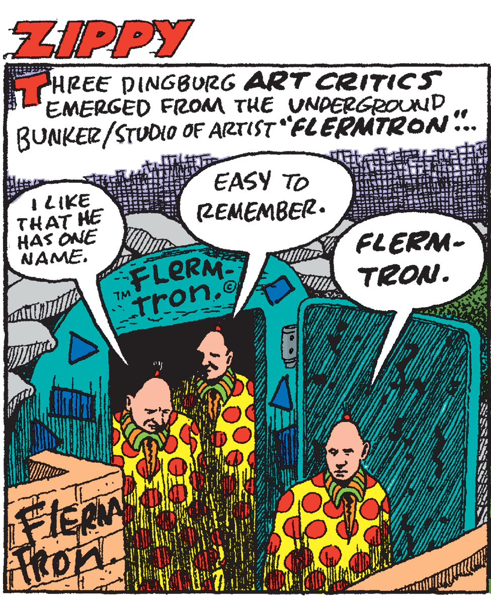 Illustration OCR: ZIPPY HREE DINGBURG ART CRITICS EMERGED FROM THE UNDERGROUND BUNKER/STUDIO OF ARTIST "FLERMTRON.. I LIKE THAT HE HAS ONE NAME. EASY TO REMEMBER. FLERM tron. FLERM- TRON. TM ARon. ZIPPY HREE DINGBURG ART CRITICS EMERGED FROM THE UNDERGROUND BUNKER/STUDIO OF ARTIST "FLERMTRON.. I LIKE THAT HE HAS ONE NAME. EASY TO REMEMBER. FLERM tron. FLERM- TRON. TM ARon.
