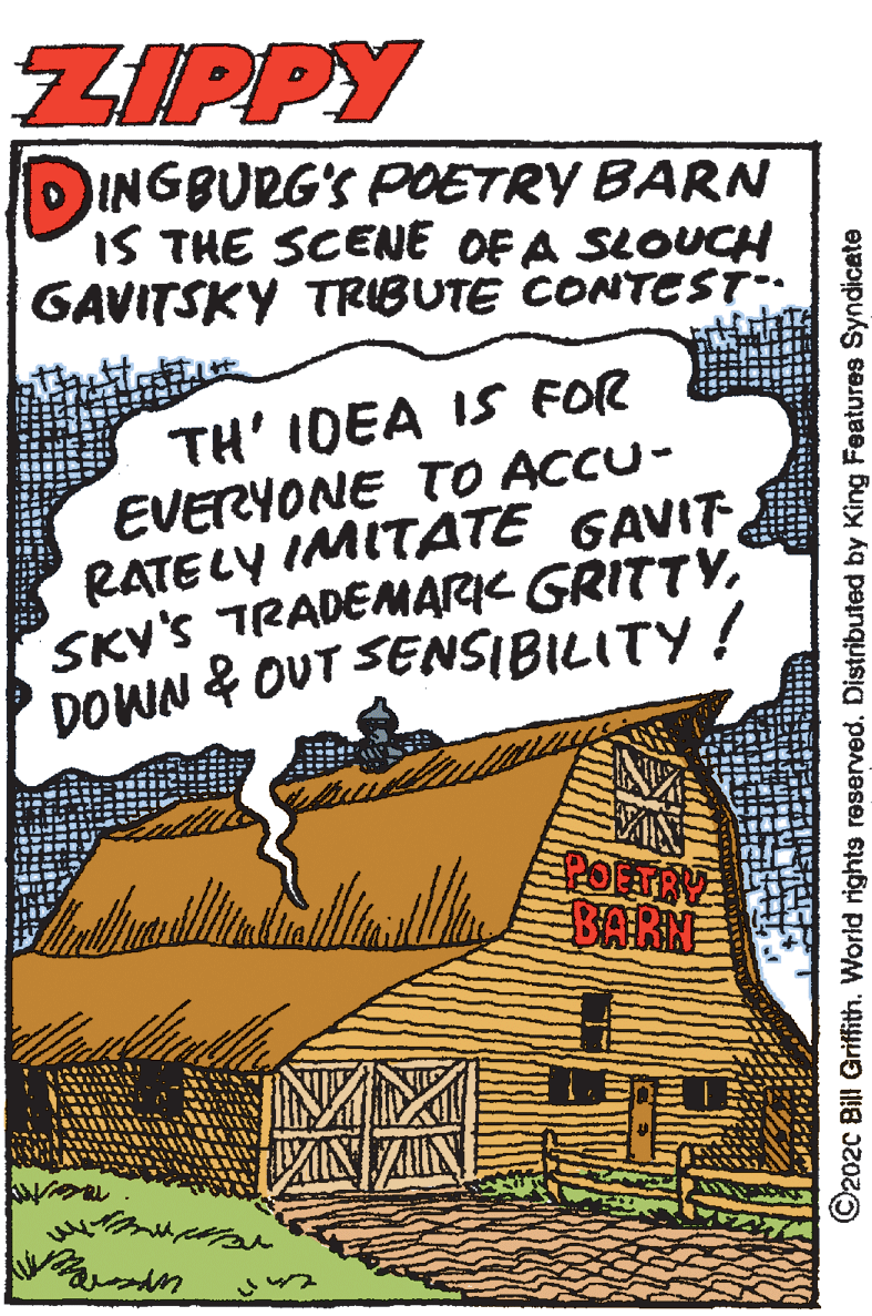 Drawing OCR: ZIPPY DINGBURG'S PDETRY BARN IS THE SCENE OF A SLOUCH GAVITSKY TRIBUTE CONTEst TH' IDEA IS FOR EVERYONE TO ACCU- RATELY IMITATE GAVIT SKY'S TRADEMARIK GRITTYDOWN & OUT SENSIBILITY ! BARN ©2020 Bill Griffitn. World rights reserved. Distributed by King Features Syndicate ZIPPY DINGBURG'S PDETRY BARN IS THE SCENE OF A SLOUCH GAVITSKY TRIBUTE CONTEst TH' IDEA IS FOR EVERYONE TO ACCU- RATELY IMITATE GAVIT SKY'S TRADEMARIK GRITTYDOWN & OUT SENSIBILITY ! BARN ©2020 Bill Griffitn. World rights reserved. Distributed by King Features Syndicate