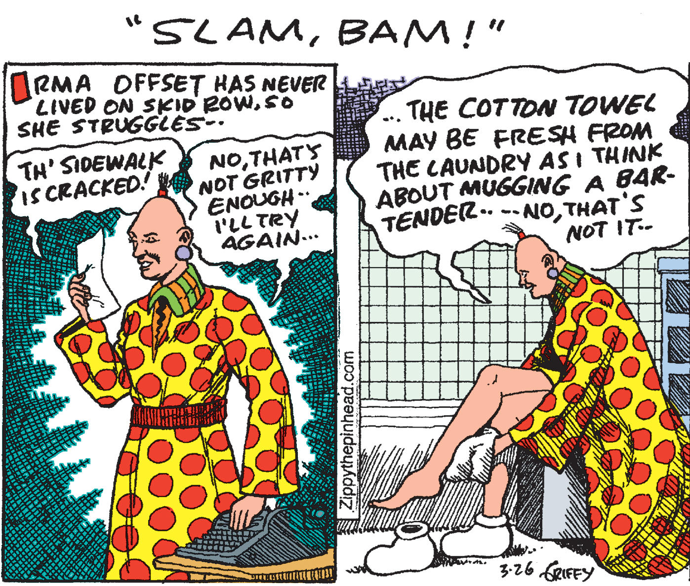 Fiction OCR: "SLAMBAM!" RMA OFFSET HAS NEVER LIVED ON SKID ROWSO SHE STRUGGLES-. THE COTTON TOWEL MAY BE FRESH FROM THE CAUNDRY AS I THINK ABOUT MUGGING A BAR- TENDER .. -- NOTHAT'S NOT IT-- TH' SIDEWALK SCRACKED! NOTHATS NOT GRITTY ENOUGH .. i'LL TRY AGAIN... %3B 3-26 SRIFFY Zippythepinhead.com "SLAMBAM!" RMA OFFSET HAS NEVER LIVED ON SKID ROWSO SHE STRUGGLES-. THE COTTON TOWEL MAY BE FRESH FROM THE CAUNDRY AS I THINK ABOUT MUGGING A BAR- TENDER .. -- NOTHAT'S NOT IT-- TH' SIDEWALK SCRACKED! NOTHATS NOT GRITTY ENOUGH .. i'LL TRY AGAIN... %3B 3-26 SRIFFY Zippythepinhead.com