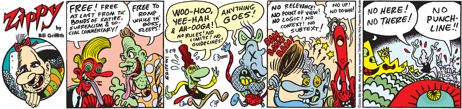Art OCR: FREE! FREE AT LAST FROM TH: FREE To BONDS OF SATIRESURREALISM & so- Bill Griffith CIAL CONMENTARY! ROMP WHILE TH' BOSSSLEEPS! WOO-HOOYEE-HAH ANYTHING GOES! NO RELEVANCE! NO POINT OF VIEW! NO LOGIC! NO CONTEXT! NOo SUBTEXT! NO UP!. NO DOWN! f AH-0OGA! NO RULES!NO CIMITS! NO GUIDELINES! NO HERE! NO THERE! NO PUNCH- LINE! 3-29 FREE! FREE AT LAST FROM TH: FREE To BONDS OF SATIRESURREALISM & so- Bill Griffith CIAL CONMENTARY! ROMP WHILE TH' BOSSSLEEPS! WOO-HOOYEE-HAH ANYTHING GOES! NO RELEVANCE! NO POINT OF VIEW! NO LOGIC! NO CONTEXT! NOo SUBTEXT! NO UP!. NO DOWN! f AH-0OGA! NO RULES!NO CIMITS! NO GUIDELINES! NO HERE! NO THERE! NO PUNCH- LINE! 3-29