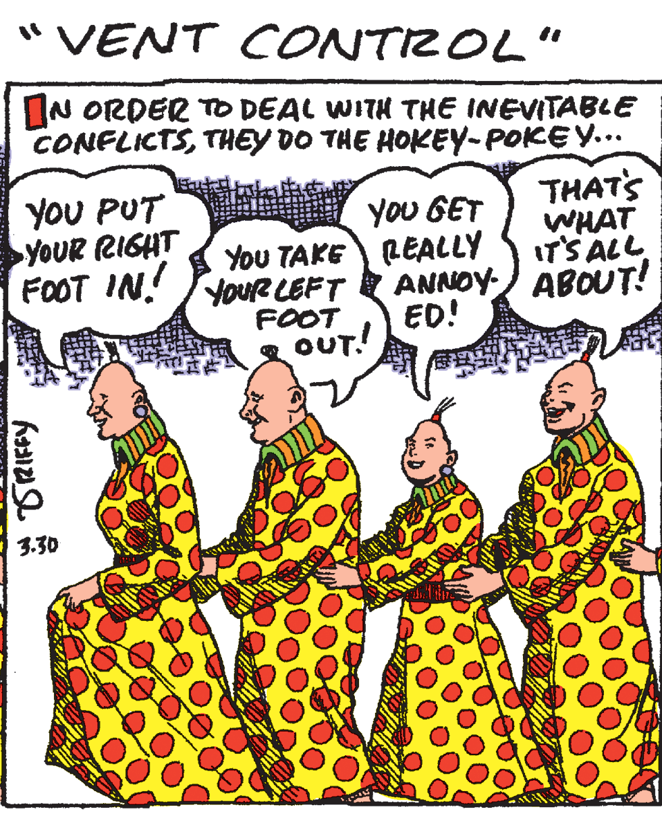 Publication OCR: "VENT CONTROL" IN ORDER TO DEAL WITH THE INEVITABLE CONFLICTSTHEY DO THE HOKEY-POKEY... YOU PUT YOUR RIGHT FOOT IN! yoU GET You TAKE LEALLY THAT'S WHAT IT'S ALL YouR LEFT FOOT g OUT! ANNOY- ABOUT! ED! 3.30 "VENT CONTROL" IN ORDER TO DEAL WITH THE INEVITABLE CONFLICTSTHEY DO THE HOKEY-POKEY... YOU PUT YOUR RIGHT FOOT IN! yoU GET You TAKE LEALLY THAT'S WHAT IT'S ALL YouR LEFT FOOT g OUT! ANNOY- ABOUT! ED! 3.30